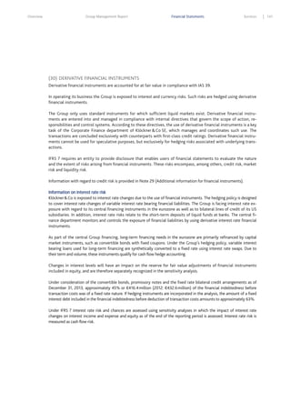Overview

Group Management Report

Financial Statements

Services

(30) DERIVATIVE FINANCIAL INSTRUMENTS
Derivative financial instruments are accounted for at fair value in compliance with IAS 39.
In operating its business the Group is exposed to interest and currency risks. Such risks are hedged using derivative
financial instruments.
The Group only uses standard instruments for which sufficient liquid markets exist. Derivative financial instruments are entered into and managed in compliance with internal directives that govern the scope of action, responsibilities and control systems. According to these directives, the use of derivative financial instruments is a key
task of the Corporate Finance department of Klöckner & Co SE, which manages and coordinates such use. The
transactions are concluded exclusively with counterparts with first-class credit ratings. Derivative financial instruments cannot be used for speculative purposes, but exclusively for hedging risks associated with underlying transactions.
IFRS 7 requires an entity to provide disclosure that enables users of financial statements to evaluate the nature
and the extent of risks arising from financial instruments. These risks encompass, among others, credit risk, market
risk and liquidity risk.
Information with regard to credit risk is provided in Note 29 (Additional information for financial instruments).
Information on interest rate risk
Klöckner & Co is exposed to interest rate changes due to the use of financial instruments. The hedging policy is designed
to cover interest rate changes of variable interest rate bearing financial liabilities. The Group is facing interest rate exposure with regard to its central financing instruments in the eurozone as well as to bilateral lines of credit of its US
subsidiaries. In addition, interest rate risks relate to the short-term deposits of liquid funds at banks. The central finance department monitors and controls the exposure of financial liabilities by using derivative interest rate financial
instruments.
As part of the central Group financing, long-term financing needs in the eurozone are primarily refinanced by capital
market instruments, such as convertible bonds with fixed coupons. Under the Group’s hedging policy, variable interest
bearing loans used for long-term financing are synthetically converted to a fixed rate using interest rate swaps. Due to
their term and volume, these instruments qualify for cash flow hedge accounting.
Changes in interest levels will have an impact on the reserve for fair value adjustments of financial instruments
included in equity, and are therefore separately recognized in the sensitivity analysis.
Under consideration of the convertible bonds, promissory notes and the fixed rate bilateral credit arrangements as of
December 31, 2013, approximately 45% or €416.4 million (2012: €432.6 million) of the financial indebtedness before
transaction costs was of a fixed rate nature. If hedging instruments are incorporated in the analysis, the amount of a fixed
interest debt included in the financial indebtedness before deduction of transaction costs amounts to approximately 63%.
Under IFRS 7 interest rate risk and chances are assessed using sensitivity analyses in which the impact of interest rate
changes on interest income and expense and equity as of the end of the reporting period is assessed. Interest rate risk is
measured as cash flow risk.

141

 