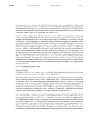 Overview

Group Management Report

Financial Statements

Services

reporting year. No need for action was identified. The main focus of the meeting was twofold. First, the Supervisory
Board discussed the implications of the current market environment for the Klöckner & Co 2020 strategy adopted by the
Management Board in September 2010 – most of all with a view to the US market, this being of ever-increasing importance
to the Group. Second, the Supervisory Board reviewed the status of the extended restructuring program launched by the
Management Board in response to the ongoing weak steel demand in 2013.
In the course of addressing the Klöckner & Co Group’s current business and financial situation, the Supervisory Board
meeting on December 17, 2013 notably dealt with the forecasts of the Company’s key performance indicators at year-end
and the business planning for fiscal year 2014. The plenary Supervisory Board assured itself of the plausibility of, and gave
its approval for, the budget presented by the Management Board. Discussions also centered on the Management Board’s
report on the largely completed KCO 6.0 restructuring program and the newly introduced KCO WIN action plan. The focus
of KCO WIN is on efficiency-boosting measures with short-term earnings potential in sales and distribution, logistics and
stockyard management. The Supervisory Board also addressed corporate governance topics. With a view to the latest
Corporate Governance Code amendments on Management Board compensation, the Supervisory Board identified the
relevant senior management and the relevant staff whose respective salary levels are to be used as benchmarks in the
vertical comparison made in assessing the appropriateness of Management Board compensation. Alongside this, the
Supervisory Board and the Management Board jointly adopted the annual Declaration of Conformity pursuant to Section 161
of the German Stock Corporations Act. In addition, the Supervisory Board discussed with the Management Board the
Chief Compliance Officer’s annual report. The Supervisory Board assured itself that the Company has a compliance
management system capable of promoting lawful conduct within the Company, with precautionary measures to minimize
the risk of violations and the capability for prompt identification, elimination and appropriate sanctioning of any violations
that nonetheless occur.

REPORTS FROM THE COMMITTEES
Executive Committee:
The Executive Committee met in its capacity both as Personnel Committee and as Nomination Committee during the
year under review. It did not meet in its role as Committee for Urgent Matters.
At its meeting in March, the Executive Committee in its capacity as Nomination Committee considered one nomination for
election to the Supervisory Board at the 2013 Annual General Meeting. Robert J. Koehler’s previous term ended with the
Annual General Meeting 2013. He had indicated that he was available for a further term. Mr. Koehler not only has many
years of experience on the supervisory boards of listed companies; he also has extensive operating experience as CEO of
a listed company up to the end of 2013, and has already brought that experience to bear to the benefit of the Company.
The Executive Committee therefore decided to recommend that the Supervisory Board should propose Mr. Koehler to
the Annual General Meeting for re-election in order, in the interests of the business, to retain within the Company’s
Supervisory Board his great wealth of experience and his deep knowledge of the steel industry.
At the same meeting, the Executive Committee also discussed in its capacity as Personnel Committee the setting of
annual (“short-term”) bonuses for Management Board members Rühl and Partalis for fiscal year 2012 and the setting of
the three-year (“long-term”) bonus for the CEO for fiscal years 2010–2012. There was no need to set a long-term bonus
for Management Board member Partalis as his contract had already been changed over to the new compensation structure
with effect from fiscal year 2012. The new compensation structure has applied to all Management Board members since
the start of the reporting year; in keeping with the statutory model for listed companies, it is geared to sustainable growth
of the enterprise, among other things by requiring Management Board members to invest half their annual bonus in the
Company’s shares subject to a three-year vesting period (see Annual Report 2013, starting on page 27ff). The Executive
Committee also formulated targets for the Management Board bonuses for fiscal year 2013. Likewise in its March meeting,

11

 