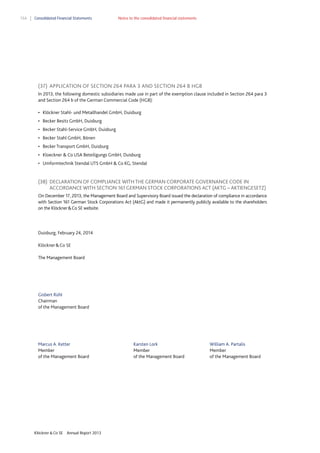 154

Consolidated Financial Statements

Notes to the consolidated financial statements

(37) APPLICATION OF SECTION 264 PARA 3 AND SECTION 264 B HGB
In 2013, the following domestic subsidiaries made use in part of the exemption clause included in Section 264 para 3
and Section 264 b of the German Commercial Code (HGB):
• Klöckner Stahl- und Metallhandel GmbH, Duisburg
• Becker Besitz GmbH, Duisburg
• Becker Stahl-Service GmbH, Duisburg
• Becker Stahl GmbH, Bönen
• Becker Transport GmbH, Duisburg
• Kloeckner & Co USA Beteiligungs GmbH, Duisburg
• Umformtechnik Stendal UTS GmbH & Co KG, Stendal

(38) DECLARATION OF COMPLIANCE WITH THE GERMAN CORPORATE GOVERNANCE CODE IN
ACCORDANCE WITH SECTION 161 GERMAN STOCK CORPORATIONS ACT (AKTG – AKTIENGESETZ)
On December 17, 2013, the Management Board and Supervisory Board issued the declaration of compliance in accordance
with Section 161 German Stock Corporations Act (AktG) and made it permanently publicly available to the shareholders
on the Klöckner & Co SE website.

Duisburg, February 24, 2014
Klöckner & Co SE
The Management Board

Gisbert Rühl
Chairman
of the Management Board

Marcus A. Ketter
Member
of the Management Board

Klöckner & Co SE

Annual Report 2013

Karsten Lork
Member
of the Management Board

William A. Partalis
Member
of the Management Board

 