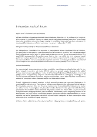 Overview

Group Management Report

Financial Statements

Services

Independent Auditor’s Report
Report on the Consolidated Financial Statements
We have audited the accompanying consolidated financial statements of Klöckner & Co SE, Duisburg, and its subsidiaries,
which comprise the consolidated statement of financial position, the Group’s consolidated statement of comprehensive
income, the consolidated statement of changes in equity, the consolidated statement of cash flows, and notes to the
consolidated financial statements for the business year from January 1 to December 31, 2013.

Management’s Responsibility for the Consolidated Financial Statements
The management of Klöckner & Co SE is responsible for the preparation of these consolidated financial statements.
This responsibility includes preparing these consolidated financial statements in accordance with International Financial
Reporting Standards as adopted by the EU, and the supplementary requirements of German law pursuant to Section 315 a
para 1 HGB [Handelsgesetzbuch: German Commercial Code], to give a true and fair view of the net assets, financial
position and results of operations of the Group in accordance with these requirements. The company’s management is
also responsible for the internal controls that management determines are necessary to enable the preparation of
consolidated financial statements that are free from material misstatement, whether due to fraud or error.

Auditor’s Responsibility
Our responsibility is to express an opinion on these consolidated financial statements based on our audit. We conducted our audit in accordance with Section 317 HGB and German generally accepted standards for the audit of
financial statements promulgated by the Institut der Wirtschaftsprüfer [Institute of Public Auditors in Germany]
(IDW) as well as in supplementary compliance with International Standards on Auditing (ISA). Accordingly, we are
required to comply with ethical requirements and plan and perform the audit to obtain reasonable assurance about
whether the consolidated financial statements are free from material misstatement.
An audit involves performing audit procedures to obtain audit evidence about the amounts and disclosures in the
consolidated financial statements. The selection of audit procedures depends on the auditor’s professional judgment.
This includes the assessment of the risks of material misstatement of the consolidated financial statements, whether
due to fraud or error. In assessing those risks, the auditor considers the internal control system relevant to the entity’s
preparation of the consolidated financial statements that give a true and fair view. The aim of this is to plan and perform
audit procedures that are appropriate in the given circumstances, but not for the purpose of expressing an opinion on the
effectiveness of the Group’s internal control system. An audit also includes evaluating the appropriateness of accounting policies used and the reasonableness of accounting estimates made by management, as well as evaluating the overall
presentation of the consolidated financial statements.
We believe that the audit evidence we have obtained is sufficient and appropriate to provide a basis for our audit opinion.

155

 