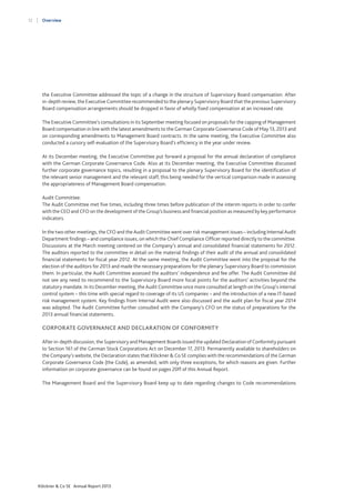 12

Overview

the Executive Committee addressed the topic of a change in the structure of Supervisory Board compensation. After
in-depth review, the Executive Committee recommended to the plenary Supervisory Board that the previous Supervisory
Board compensation arrangements should be dropped in favor of wholly fixed compensation at an increased rate.
The Executive Committee’s consultations in its September meeting focused on proposals for the capping of Management
Board compensation in line with the latest amendments to the German Corporate Governance Code of May 13, 2013 and
on corresponding amendments to Management Board contracts. In the same meeting, the Executive Committee also
conducted a cursory self-evaluation of the Supervisory Board’s efficiency in the year under review.
At its December meeting, the Executive Committee put forward a proposal for the annual declaration of compliance
with the German Corporate Governance Code. Also at its December meeting, the Executive Committee discussed
further corporate governance topics, resulting in a proposal to the plenary Supervisory Board for the identification of
the relevant senior management and the relevant staff, this being needed for the vertical comparison made in assessing
the appropriateness of Management Board compensation.
Audit Committee:
The Audit Committee met five times, including three times before publication of the interim reports in order to confer
with the CEO and CFO on the development of the Group’s business and financial position as measured by key performance
indicators.
In the two other meetings, the CFO and the Audit Committee went over risk management issues – including Internal Audit
Department findings – and compliance issues, on which the Chief Compliance Officer reported directly to the committee.
Discussions at the March meeting centered on the Company’s annual and consolidated financial statements for 2012.
The auditors reported to the committee in detail on the material findings of their audit of the annual and consolidated
financial statements for fiscal year 2012. At the same meeting, the Audit Committee went into the proposal for the
election of the auditors for 2013 and made the necessary preparations for the plenary Supervisory Board to commission
them. In particular, the Audit Committee assessed the auditors’ independence and fee offer. The Audit Committee did
not see any need to recommend to the Supervisory Board more focal points for the auditors’ activities beyond the
statutory mandate. In its December meeting, the Audit Committee once more consulted at length on the Group’s internal
control system – this time with special regard to coverage of its US companies – and the introduction of a new IT-based
risk management system. Key findings from Internal Audit were also discussed and the audit plan for fiscal year 2014
was adopted. The Audit Committee further consulted with the Company’s CFO on the status of preparations for the
2013 annual financial statements.

CORPORATE GOVERNANCE AND DECLARATION OF CONFORMITY
After in-depth discussion, the Supervisory and Management Boards issued the updated Declaration of Conformity pursuant
to Section 161 of the German Stock Corporations Act on December 17, 2013. Permanently available to shareholders on
the Company’s website, the Declaration states that Klöckner & Co SE complies with the recommendations of the German
Corporate Governance Code (the Code), as amended, with only three exceptions, for which reasons are given. Further
information on corporate governance can be found on pages 20ff of this Annual Report.
The Management Board and the Supervisory Board keep up to date regarding changes to Code recommendations

Klöckner & Co SE Annual Report 2013

 