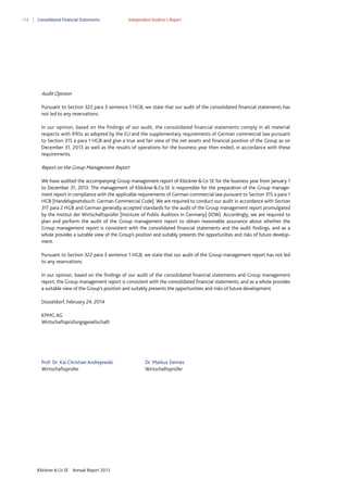 156

Consolidated Financial Statements

Independent Auditor’s Report

Audit Opinion
Pursuant to Section 322 para 3 sentence 1 HGB, we state that our audit of the consolidated financial statements has
not led to any reservations.
In our opinion, based on the findings of our audit, the consolidated financial statements comply in all material
respects with IFRSs as adopted by the EU and the supplementary requirements of German commercial law pursuant
to Section 315 a para 1 HGB and give a true and fair view of the net assets and financial position of the Group as on
December 31, 2013 as well as the results of operations for the business year then ended, in accordance with these
requirements.

Report on the Group Management Report
We have audited the accompanying Group management report of Klöckner & Co SE for the business year from January 1
to December 31, 2013. The management of Klöckner & Co SE is responsible for the preparation of the Group management report in compliance with the applicable requirements of German commercial law pursuant to Section 315 a para 1
HGB [Handelsgesetzbuch: German Commercial Code]. We are required to conduct our audit in accordance with Section
317 para 2 HGB and German generally accepted standards for the audit of the Group management report promulgated
by the Institut der Wirtschaftsprüfer [Institute of Public Auditors in Germany] (IDW). Accordingly, we are required to
plan and perform the audit of the Group management report to obtain reasonable assurance about whether the
Group management report is consistent with the consolidated financial statements and the audit findings, and as a
whole provides a suitable view of the Group’s position and suitably presents the opportunities and risks of future development.
Pursuant to Section 322 para 3 sentence 1 HGB, we state that our audit of the Group management report has not led
to any reservations.
In our opinion, based on the findings of our audit of the consolidated financial statements and Group management
report, the Group management report is consistent with the consolidated financial statements, and as a whole provides
a suitable view of the Group’s position and suitably presents the opportunities and risks of future development.
Düsseldorf, February 24, 2014
KPMG AG
Wirtschaftsprüfungsgesellschaft

Prof. Dr. Kai Christian Andrejewski
Wirtschaftsprüfer

Klöckner & Co SE

Annual Report 2013

Dr. Markus Zeimes
Wirtschaftsprüfer

 