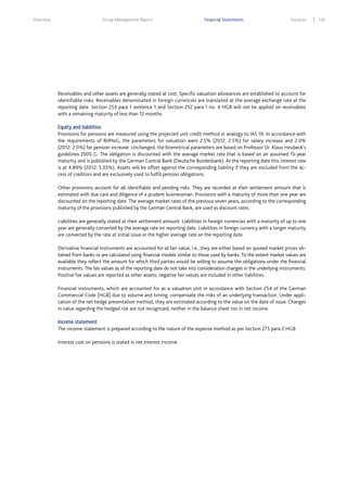 Overview

Group Management Report

Financial Statements

Services

Receivables and other assets are generally stated at cost. Specific valuation allowances are established to account for
identifiable risks. Receivables denominated in foreign currencies are translated at the average exchange rate at the
reporting date. Section 253 para 1 sentence 1 and Section 252 para 1 no. 4 HGB will not be applied on receivables
with a remaining maturity of less than 12 months.
Equity and liabilities
Provisions for pensions are measured using the projected unit credit method in analogy to IAS 19. In accordance with
the requirements of BilMoG, the parameters for valuation were 2.5% (2012: 2.5%) for salary increase and 2.0%
(2012: 2.0%) for pension increase. Unchanged, the biometrical parameters are based on Professor Dr. Klaus Heubeck’s
guidelines 2005 G. The obligation is discounted with the average market rate that is based on an assumed 15-year
maturity and is published by the German Central Bank (Deutsche Bundesbank). At the reporting date this interest rate
is at 4.89% (2012: 5.05%). Assets will be offset against the corresponding liability if they are excluded from the access of creditors and are exclusively used to fulfill pension obligations.
Other provisions account for all identifiable and pending risks. They are recorded at their settlement amount that is
estimated with due care and diligence of a prudent businessman. Provisions with a maturity of more than one year are
discounted on the reporting date. The average market rates of the previous seven years, according to the corresponding
maturity of the provisions published by the German Central Bank, are used as discount rates.
Liabilities are generally stated at their settlement amount. Liabilities in foreign currencies with a maturity of up to one
year are generally converted by the average rate on reporting date. Liabilities in foreign currency with a longer maturity
are converted by the rate at initial issue or the higher average rate on the reporting date.
Derivative financial instruments are accounted for at fair value, i.e., they are either based on quoted market prices obtained from banks or are calculated using financial models similar to those used by banks. To the extent market values are
available they reflect the amount for which third parties would be willing to assume the obligations under the financial
instruments. The fair values as of the reporting date do not take into consideration changes in the underlying instruments.
Positive fair values are reported as other assets; negative fair values are included in other liabilities.
Financial instruments, which are accounted for as a valuation unit in accordance with Section 254 of the German
Commercial Code (HGB) due to volume and timing, compensate the risks of an underlying transaction. Under application of the net hedge presentation method, they are estimated according to the value on the date of issue. Changes
in value regarding the hedged risk are not recognized, neither in the balance sheet nor in net income.
Income statement
The income statement is prepared according to the nature of the expense method as per Section 275 para 2 HGB.
Interest cost on pensions is stated in net interest income.

165

 