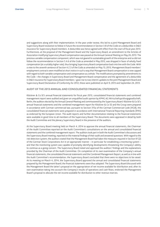 Overview

Group Management Report

Financial Statements

Services

and suggestions along with their implementation. In the year under review, this led to a joint Management Board and
Supervisory Board resolution to follow in future the recommendation in Section 3.8 of the Code on a deductible in D&O
insurance for Supervisory Board members. A deductible was hence agreed with effect from the start of fiscal year 2013.
Furthermore, at the proposal of the Management Board and the Supervisory Board, an amendment to the Articles of
Association modifying Supervisory Board compensation was passed at the Annual General Meeting on May 24, 2013. The
previous variable compensation component, which was not geared to sustainable growth of the enterprise and so did not
follow the recommendation in Section 5.4.6 of the Code as amended in May 2012, was dropped in favor of wholly fixed
compensation (at a suitably higher rate), thus bringing Supervisory Board compensation back into line with the Code. With
a view to the seventh sentence of Section 4.2.3 of the Code as amended on May 13, 2013, Management Board members’
employment contracts were modified at short notice in such a way that Management Board compensation is now capped
with regard to both variable compensation and compensation as a whole. The modifications prompted by amendments to
the Code – the changes in Supervisory Board and Management Board compensation and the agreement of a deductible
in D&O insurance for Supervisory Board members – gave rise to two interim updates to the joint Management Board and
Supervisory Board Declaration of Conformity for 2012; these were published on April 9, 2013 and September 24, 2013.

AUDIT OF THE 2013 ANNUAL AND CONSOLIDATED FINANCIAL STATEMENTS
Klöckner & Co SE’s annual financial statements for fiscal year 2013, consolidated financial statements and combined
management report were audited and given an unqualified audit opinion by KPMG AG Wirtschaftsprüfungsgesellschaft,
Berlin, the auditors elected by the Annual General Meeting and commissioned by the Supervisory Board. Klöckner & Co SE’s
annual financial statements and the combined management report for Klöckner & Co SE and the Group were prepared
in accordance with German commercial law; pursuant to Section 315a of the German Commercial Code (HGB), the
consolidated financial statements were prepared in accordance with International Financial Reporting Standards (IFRS)
as endorsed by the European Union. The audit reports and further documentation relating to the financial statements
were available in good time to all members of the Supervisory Board. The documents were appraised in detail by both
the Audit Committee and the plenary Supervisory Board in the presence of the auditors.
At the Supervisory Board meeting held on March 4, 2014 to approve the annual financial statements, the Chairman
of the Audit Committee reported on the Audit Committee’s consultations on the annual and consolidated financial
statements and the combined management report. The auditors took part in both the Audit Committee’s discussions and
the Supervisory Board meeting, reported on the material findings of their audit and answered questions. With regard to the
risk detection system, the auditors stated that the Management Board had taken the measures required in Section 91 (2)
of the German Stock Corporations Act in an appropriate manner – in particular for establishing a monitoring system –
and that the monitoring system was capable of promptly identifying developments threatening the Company’s ability
to continue as a going concern. The Supervisory Board noted and approved the auditors’ findings and the explanations
provided by the Chairman of the Audit Committee. On completion of its own examination of the Company’s annual
financial statements, the consolidated financial statements and the Combined Management Report, as well as in line with
the Audit Committee’s recommendation, the Supervisory Board concluded that there were no objections to be raised.
At its meeting on March 4, 2014, the Supervisory Board approved the annual and consolidated financial statements
prepared by the Management Board; the financial statements were thus adopted. The Supervisory Board discussed with
the Management Board the latter’s proposal on the appropriation of net income available for distribution and, after its
own examination taking into account the Company’s results of operations and cash ﬂows, endorsed the Management
Board’s proposal to allocate the net income available for distribution to other revenue reserves.

13

 