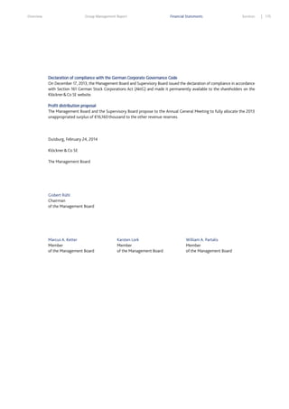 Overview

Group Management Report

Financial Statements

Services

Declaration of compliance with the German Corporate Governance Code
On December 17, 2013, the Management Board and Supervisory Board issued the declaration of compliance in accordance
with Section 161 German Stock Corporations Act (AktG) and made it permanently available to the shareholders on the
Klöckner & Co SE website.
Profit distribution proposal
The Management Board and the Supervisory Board propose to the Annual General Meeting to fully allocate the 2013
unappropriated surplus of €16,160 thousand to the other revenue reserves.

Duisburg, February 24, 2014
Klöckner & Co SE
The Management Board

Gisbert Rühl
Chairman
of the Management Board

Marcus A. Ketter
Member
of the Management Board

Karsten Lork
Member
of the Management Board

William A. Partalis
Member
of the Management Board

175

 