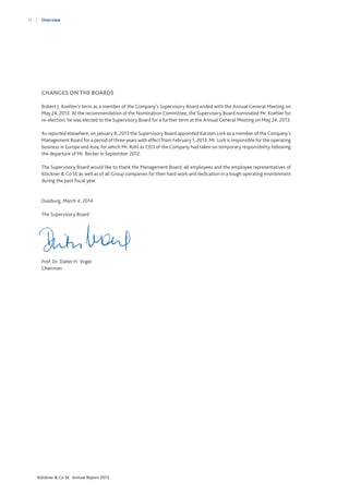 14

Overview

CHANGES ON THE BOARDS
Robert J. Koehler’s term as a member of the Company’s Supervisory Board ended with the Annual General Meeting on
May 24, 2013. At the recommendation of the Nomination Committee, the Supervisory Board nominated Mr. Koehler for
re-election; he was elected to the Supervisory Board for a further term at the Annual General Meeting on May 24, 2013.
As reported elsewhere, on January 8, 2013 the Supervisory Board appointed Karsten Lork as a member of the Company’s
Management Board for a period of three years with effect from February 1, 2013. Mr. Lork is responsible for the operating
business in Europe and Asia, for which Mr. Rühl as CEO of the Company had taken on temporary responsibility following
the departure of Mr. Becker in September 2012.
The Supervisory Board would like to thank the Management Board, all employees and the employee representatives of
Klöckner & Co SE as well as of all Group companies for their hard work and dedication in a tough operating environment
during the past fiscal year.

Duisburg, March 4, 2014
The Supervisory Board

Prof. Dr. Dieter H. Vogel
Chairman

Klöckner & Co SE Annual Report 2013

 