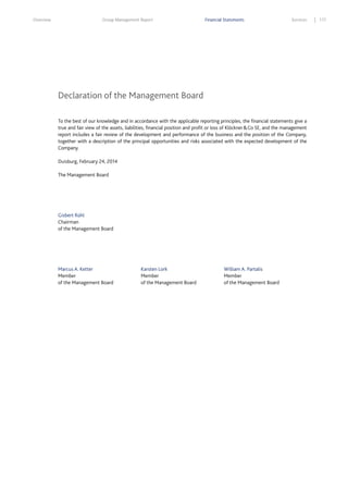 Overview

Group Management Report

Financial Statements

Services

Declaration of the Management Board
To the best of our knowledge and in accordance with the applicable reporting principles, the financial statements give a
true and fair view of the assets, liabilities, financial position and profit or loss of Klöckner & Co SE, and the management
report includes a fair review of the development and performance of the business and the position of the Company,
together with a description of the principal opportunities and risks associated with the expected development of the
Company.
Duisburg, February 24, 2014
The Management Board

Gisbert Rühl
Chairman
of the Management Board

Marcus A. Ketter
Member
of the Management Board

Karsten Lork
Member
of the Management Board

William A. Partalis
Member
of the Management Board

177

 