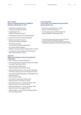 Overview

Group Management Report

Financial Statements

Services

Robert J. Koehler
Chairman of Management Board, SGL CARBON SE,
Wiesbaden (until December 31, 2013)

Dr. Hans-Georg Vater
Former Member of the Management Board, HOCHTIEF
Aktiengesellschaft, Essen

• Heidelberger Druckmaschinen AG,

• Athens International Airport S.A., Greece,

Chairman of the Supervisory Board1)

Member of the Board of Directors2)

• Freudenberg & Co. KG,

• Universitätsklinikum Essen AöR, Member of the

Member of the Board of Partners1)

Supervisory Board2) (until January 9, 2013)

• Freudenberg SE, Member of the Supervisory Board
• Lanxess AG, Member of the Supervisory Board

1)

1)
1)

• Benteler International AG, Austria,

Chairman of the Supervisory Board

2)

• SGL Carbon S.p.A., Italy,

Vice President of the Administrative Board2)
• SGL Carbon SDN BHD, Malaysia,

Member of the Advisory Board2) (until December 31, 2013)
• SGL Carbon S.A., Spain, Member of the Administrative

Board2) (until December 31, 2013)
Hauke Stars
Member of the Management Board, Deutsche Börse AG,
Frankfurt/Main
1)
• GfK SE, Member of the Supervisory Board
• Clearstream Banking AG, Deputy Chairwoman of the Super-

visory Board1) (since May 6, 2013)
• Eurex Frankfurt AG, Member of the

Supervisory Board 1) (since March 21, 2013)
• Deutsche Boerse Systems, Inc., USA, Member of the Board

of Directors2) (January 2, 2013 until December°31, 2013)
• International Securities Exchange LLC, USA, Member of the

Board of Directors2)
(since February 21, 2013)
• Eurex Zürich AG, Switzerland, Member of the

Board of Directors2) (since March 21, 2013)
• Clearstream Services S.A., Luxembourg, Member of the

Board of Directors2) (since March 27, 2013)
• Clearstream Banking S.A., Luxembourg, Member of the

Board of Directors2) (since August 2, 2013)
• Topaz Exchange, LLC, USA, Member of the Board of Direc-

tors2) (since July 26, 2013)

2)

Membership in legally required Supervisory Boards as defined by
Section 125 German Stock Corporations Act (AktG).
Membership in similar corporate Supervisory Bodies in Germany and
abroad as defined by Section 125 German Stock Corporations Act (AktG).

187

 