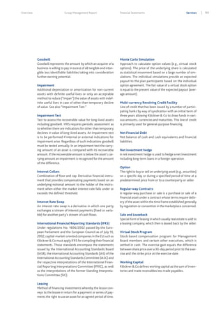 Overview

Group Management Report

Goodwill
Goodwill represents the amount by which an acquirer of a
business is willing to pay in excess of all tangible and intangible less identifiable liabilities taking into consideration
further earning potential.
Impairment
Additional depreciation or amortization for non-current
assets with definite useful lives or only an acceptable
method to reduce (“impair”) the value of assets with indefinite useful lives in case of other than temporary decline
of value. See also “Impairment Test.”
Impairment Test
Test to assess the recoverable value for long-lived assets
including goodwill. IFRS requires periodic assessment as
to whether there are indications for other than temporary
declines in value of long-lived assets. An impairment test
is to be performed if internal or external indications for
impairment arise. Regardless of such indications goodwill
must be tested annually. In an impairment test the carrying amount of an asset is compared with its recoverable
amount. If the recoverable amount is below the asset’s carrying amount an impairment is recognized for the amount
of the difference.
Interest Collars
Combination of floor and cap. Derivative financial instrument that provides compensating payments based on an
underlying notional amount to the holder of the instrument when either the market interest rate falls under or
exceeds the defined threshold.
Interest Rate Swap
An interest rate swap is a derivative in which one party
exchanges a stream of interest payments (fixed or variable) for another party’s stream of cash flows.
International Financial Reporting Standards (IFRS)
Under regulations No. 1606/2002 passed by the European Parliament and the European Council as of July 19,
2002, capital-market-oriented companies in the EU such as
Klöckner & Co must apply IFRS for compiling their financial
statements. Those standards encompass the statements
issued by the International Accounting Standards Board
(IASB), the International Accounting Standards (IAS) of the
International Accounting Standards Committee (IASC) and
the respective interpretations of the International Financial Reporting Interpretations Committee (IFRIC), as well
as the interpretations of the former Standing Interpretations Committee (SIC).
Leasing
Method of financing investments whereby the lessor conveys to the lessee in return for a payment or series of payments the right to use an asset for an agreed period of time.

Financial Statements

Services

Monte Carlo Simulation
Approach to calculate option values (e.g., virtual stock
options). The price of the underlying share is calculated
as statistical movement based on a large number of simulations. The individual simulations provide an expected
payout to the plan participants based on the individual
option agreement. The fair value of a virtual stock option
is equal to the present value of the expected payout (average amount).
Multi-currency Revolving Credit Facility
Line of credit that has been issued by a number of participating banks by way of syndication with an initial term of
three years allowing Klöckner & Co to draw funds in various amounts, currencies and maturities. This line of credit
is primarily used for general-purpose financing.
Net Financial Debt
Net balance of cash and cash equivalents and financial
liabilities.
Net investment hedge
A net investment hedge is used to hedge a net investment
including long-term loans in a foreign operation.
Option
The right to buy or sell an underlying asset (e.g., securities)
on a specific day or during a specified period of time at a
predetermined price from or to a counterparty or seller.
Regular-way Contracts
A regular-way purchase or sale is a purchase or sale of a
financial asset under a contract whose terms require delivery of the asset within the time frame established generally
by regulation or convention in the marketplace concerned.
Sale and Leaseback
Special form of leasing in which usually real estate is sold to
a leasing company, which then is leased back by the seller.
Virtual Stock Program
Stock-based compensation program for Management
Board members and certain other executives, which is
settled in cash. The exercise gain equals the difference
between share price over a 30-day period prior to the exercise and the strike price at the exercise date.
Working Capital
Klöckner & Co defines working capital as the sum of inventories and trade receivables less trade payables.

189

 