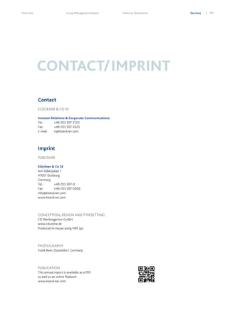 Overview

Group Management Report

Financial Statements

CONTACT/IMPRINT
Contact
KLÖCKNER & CO SE
Investor Relations & Corporate Communications
Tel.:	
+49 203 307-2123
Fax:	
+49 203 307-5025
E-mail:	ir@kloeckner.com

Imprint
PUBLISHER
Klöckner & Co SE
Am Silberpalais 1
47057 Duisburg
Germany
Tel.:	
+49 203 307-0
Fax:	
+49 203 307-5000
info@kloeckner.com
www.kloeckner.com

CONCEPTION, DESIGN AND TYPESETTING
CD Werbeagentur GmbH
www.cdonline.de
Produced in-house using FIRE.sys

PHOTOGRAPHY
Frank Beer, Düsseldorf, Germany

PUBLICATION
This annual report is available as a PDF
as well as an online flipbook:
www.kloeckner.com

Services

193

 