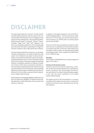194

Services

DISCLAIMER
This report (particularly the “Forecast” section) contains
forward-looking statements that are based on the current estimates of the Klöckner & Co SE management with
respect to future developments. They are generally identified by the words “expect,” “anticipate,” “assume,” “intend,”
“estimate,” “target,” “aim,” “plan,” “will,” “endeavor,” “outlook” and comparable expressions, and include generally
any information that relates to expectations or targets for
economic conditions, sales or other performance measures.
Forward-looking statements are based on current plans,
estimates and projections. You should consider them with
caution. Such statements are subject to risks and uncertainties, most of which are difficult to predict and are generally beyond Klöckner & Co’s control. Among the relevant
factors are the impact of important strategic and operating
initiatives, including the acquisition or disposal of companies. If these or other risks or uncertainties materialize, or
if the assumptions underlying any of the statements prove
incorrect, Klöckner & Co’s actual results may be materially
different from those stated or implied by such statements.
Klöckner & Co SE can offer no assurance that its expectations or targets will be achieved.
Without prejudice to existing legal obligations, Klöckner & Co SE
does not assume any obligation to update forward-looking statements to take information or future events into
account or otherwise.

Klöckner & Co SE Annual Report 2013

In addition to the figures prepared in line with IFRS or
HGB (Handelsgesetzbuch – German Commercial Code),
Klöckner & Co SE presents non-GAAP financial performance measures, e.g., EBITDA, EBIT, net working capital
and net financial debt.
These non-GAAP measures should be considered in addition to, but not as a substitute for, the information prepared
in accordance with IFRS or HGB. Non-GAAP measures are
not subject to IFRS or HGB or to other generally accepted
accounting principles. Other companies may define these
terms in different ways.
Rounding
There may be rounding differences in the percentages and
figures in this report.
Variances to the German version
Variances may arise for technical reasons (e.g., conversion of electronic formats) between the accounting documents contained in this Annual Report and the format submitted to the Federal Gazette (Bundesanzeiger).
In this case, the version submitted to the Federal
Gazette shall be binding.
This English version of the Annual Report is a courtesy
translation of the original German version; in the event of
variances, the German version shall prevail over the English translation.

 