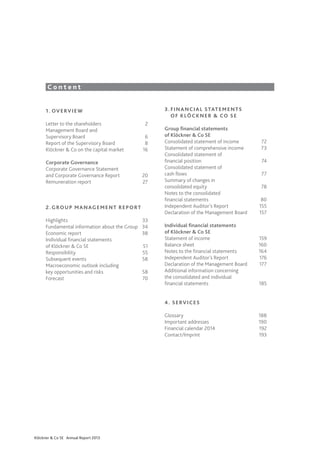 Mission

Content
3 . 	F I N A N C I A L S TAT E M E N T S
	 O F K LÖ C K N E R & CO S E

1 . 	 OV E RV I E W
Letter to the shareholders	
Management Board and
Supervisory Board	
Report of the Supervisory Board	
Klöckner & Co on the capital market	
Corporate Governance
Corporate Governance Statement
and Corporate Governance Report	
Remuneration report	

2
6
8
16

20
27

2 . 	G RO U P M A N AG E M E N T R E P O R T
Highlights	33
Fundamental information about the Group	 34
Economic report	
38
Individual financial statements	
of Klöckner & Co SE	
51
Responsibility	55
Subsequent events	
58
Macroeconomic outlook including
key opportunities and risks	
58
Forecast	70

Group financial statements
of Klöckner & Co SE
Consolidated statement of income	
Statement of comprehensive income	
Consolidated statement of
financial position	
Consolidated statement of
cash flows	
Summary of changes in
consolidated equity	
Notes to the consolidated
financial statements	
Independent Auditor’s Report	
Declaration of the Management Board	
Individual financial statements
of Klöckner & Co SE
Statement of income	
Balance sheet	
Notes to the financial statements	
Independent Auditor’s Report	
Declaration of the Management Board	
Additional information concerning
the consolidated and individual
financial statements	

72
73
74
77
78
80
155
157

159
160
164
176
177
185

4 . S E RV I C E S 	
Glossary	188
Important addresses	
190
Financial calendar 2014	
192
Contact/Imprint	193

Klöckner & Co SE Annual Report 2013

 