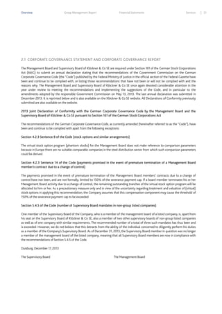 Overview

Group Management Report

Financial Statements

Services

2.1 CORPORATE GOVERNANCE STATEMENT AND CORPORATE GOVERNANCE REPORT
The Management Board and Supervisory Board of Klöckner & Co SE are required under Section 161 of the German Stock Corporations
Act (AktG) to submit an annual declaration stating that the recommendations of the Government Commission on the German
Corporate Governance Code (the “Code”) published by the Federal Ministry of Justice in the official section of the Federal Gazette have
been and continue to be complied with, or listing those recommendations that have not been or will not be complied with and the
reasons why. The Management Board and Supervisory Board of Klöckner & Co SE once again devoted considerable attention in the
year under review to meeting the recommendations and implementing the suggestions of the Code, and in particular to the
amendments adopted by the responsible Government Commission on May 13, 2013. The last annual declaration was submitted in
December 2013. It is reprinted below and is also available on the Klöckner & Co SE website. All Declarations of Conformity previously
submitted are also available on the website.
2013 Joint Declaration of Conformity with the German Corporate Governance Code by the Management Board and the
Supervisory Board of Klöckner & Co SE pursuant to Section 161 of the German Stock Corporations Act
The recommendations of the German Corporate Governance Code, as currently amended (hereinafter referred to as the “Code”), have
been and continue to be complied with apart from the following exceptions:
Section 4.2.3 Sentence 8 of the Code (stock options and similar arrangements)
The virtual stock option program (phantom stocks) for the Management Board does not make reference to comparison parameters
because in Europe there are no suitable comparable companies in the steel distribution sector from which such comparison parameters
could be derived.
Section 4.2.3 Sentence 14 of the Code (payments promised in the event of premature termination of a Management Board
member’s contract due to a change of control)
The payments promised in the event of premature termination of the Management Board members’ contracts due to a change of
control have not been, and are not formally, limited to 150% of the severance payment cap. If a board member terminates his or her
Management Board activity due to a change of control, the remaining outstanding tranches of the virtual stock option program will be
allocated to him or her. As a precautionary measure only and in view of the uncertainty regarding treatment and valuation of (virtual)
stock options in applying this recommendation, the Company assumes that this compensation component may cause the threshold of
150% of the severance payment cap to be exceeded.
Section 5.4.5 of the Code (number of Supervisory Board mandates in non-group listed companies)
One member of the Supervisory Board of the Company, who is a member of the management board of a listed company, is, apart from
his seat on the Supervisory Board of Klöckner & Co SE, also a member of two other supervisory boards of non-group listed companies
as well as of one company with similar requirements. The recommended number of a total of three such mandates has thus been and
is exceeded. However, we do not believe that this detracts from the ability of the individual concerned to diligently perform his duties
as a member of the Company’s Supervisory Board. As of December 31, 2013, the Supervisory Board member in question was no longer
a member of the management board of the listed company, meaning that all Supervisory Board members are now in compliance with
the recommendations of Section 5.4.5 of the Code.
Duisburg, December 17, 2013
The Supervisory Board

The Management Board

21

 