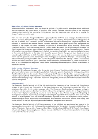 22

Overview

Corporate Governance

Application of the German Corporate Governance
Responsible corporate governance is given high priority at Klöckner & Co. Good corporate governance denotes responsible
business management and control geared to long-term value creation. Corporate governance relates to the responsible
management and control of the business by the Management Board and Supervisory Board with a view to ensuring the
Company’s sustained growth in value.
In the year under review, the Management Board and Supervisory Board of Klöckner & Co SE once again devoted considerable
attention to meeting the recommendations and suggestions of the Code. In applying the recommendations and suggestions of
the Code, as amended, as our fundamental guidance, we advance the objective incumbent on listed companies of promoting the
confidence of international and national investors, customers, employees, and the general public in the management and
supervision of the Company. The current Declaration of Conformity in accordance with Section 161 of the German Stock
Corporations Act (AktG) states three points in which the Company departs, with reason, from recommendations contained in the
Code. In general, the Management Board and Supervisory Board treat suggestions in the German Corporate Governance Code no
differently from recommendations. All suggestions in the Code as amended on May 13, 2013 have been complied with. Pursuant
to the revisions to Section 3.7 of the Code, in the case of a takeover offer, the Management Board should convene an
extraordinary General Meeting at which shareholders discuss the takeover offer and may decide on corporate actions (former
version: only “in appropriate cases”). Convening a General Meeting poses organizational challenges – even considering the
reduced notification periods provided for in the Securities Acquisition and Takeover Act (WpÜG) – and ties up considerable
personnel and financial resources. It appears questionable whether the expense involved would also be justified in those cases in
which no such corporate actions are planned. For this reason, extraordinary General Meetings will continue to be convened in
appropriate cases only.
Guiding Principles of Corporate Governance
Klöckner & Co SE is a European Company under German law whose Articles of Association stipulate a two-tier management
system as for a German stock corporation (Aktiengesellschaft). The two-tier system is characterized by strict separation, with no
shared membership, between the executive decision-making body (the Management Board) and the advisory and supervisory
body (the Supervisory Board). The Management Board and the Supervisory Board work closely together to further the Company’s
interests. Intensive ongoing dialogue between the two decision-making bodies provides a sound basis for responsible and efficient
corporate management.
Management Board
The Management Board of Klöckner & Co SE has full responsibility for management of the Group and the Group holding
company. It sets the targets and the strategies for the Group, its segments, and the country organizations and defines the
guidelines and principles for the resulting corporate policy. The Management Board develops the corporate strategy in
consultation with the Supervisory Board and coordinates and supervises all significant activities. It is in charge of executive
development and deployment, distributing resources as well as deciding on Group financial management and reporting. It
discharges its management responsibility as a collegiate body with joint responsibility for management of the Company. The
members of the Management Board keep each other informed of important measures and developments in their portfolios.
Notwithstanding the overall responsibility of all Management Board members, the individual members each manage their
allotted portfolios on their own responsibility within the framework of Management Board resolutions.
The Management Board of Klöckner & Co SE currently consists of four individuals who are appointed and replaced by the
Supervisory Board in accordance with the European Companies Regulation, the German Stock Corporations Act (AktG), and the
Articles of Association: Chairman of the Management Board Gisbert Rühl; Chief Financial Officer (CFO) Marcus A. Ketter; Karsten
Lork, who is in charge of the operating business in Europe and Asia; and William A. Partalis, who is responsible for the operating
business in North and South America.

Klöckner & Co SE

Annual Report 2013

 