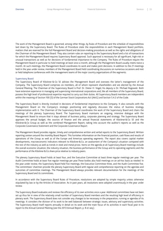 Overview

Group Management Report

Financial Statements

Services

The work of the Management Board is governed, among other things, by Rules of Procedure and the schedule of responsibilities
laid down by the Supervisory Board. The Rules of Procedure state the responsibilities in each Management Board portfolio,
matters that are reserved for the full Management Board and decision-making procedures as well as the rights and obligations of
the Chairman of the Management Board. They also contain rules on reporting to the Supervisory Board and a list of transactions
for which the Management Board requires Supervisory Board approval. Such approval is necessary for all significant, high-risk or
unusual transactions as well as for decisions of fundamental importance to the Company. The Rules of Procedure require the
Management Board in particular to hold meetings at least once a month, although the Management Board usually meets twice a
month. At such meetings, the Management Board coordinates its work and makes joint decisions. In addition to the 21 meetings
held in the year under review, members of the Management Board held coordinating discussions on numerous occasions and met
or held telephone conferences with the management teams of the major country organizations of the segments.
Supervisory Board
The Supervisory Board of Klöckner & Co SE advises the Management Board and oversees the latter’s management of the
Company. The Supervisory Board comprises six members, all of whom represent shareholders and are elected by the Annual
General Meeting. The Chairman of the Supervisory Board is Prof. Dr. Dieter H. Vogel; his deputy is Dr. Michael Rogowski. Both
have extensive experience in managing and supervising international corporations and, like all members of the Supervisory Board,
possess the high level of professional expertise required to carry out their duties. All Supervisory Board members are independent
within the meaning of Section 100 (5) of the German Stock Corporations Act (AktG) and Section 5.4.2 of the Code.
The Supervisory Board is directly involved in decisions of fundamental importance to the Company. It also consults with the
Management Board on the Company’s strategic positioning and regularly discusses the status of business strategy
implementation with it. The Chairman of the Supervisory Board coordinates the work of the Supervisory Board and chairs the
meetings of the plenary Supervisory Board. The Supervisory Board maintains an ongoing, intensive dialogue with the
Management Board to ensure that it stays abreast of business policy, corporate planning and strategy. The Supervisory Board
approves the annual budget, the sources of finance and the annual financial statements of Klöckner & Co SE and the
Klöckner & Co Group as well as the combined Management Report, taking into account the auditor’s reports as well as the
Corporate Governance Statement and the Corporate Governance Report.
The Management Board provides regular, timely and comprehensive written and verbal reports to the Supervisory Board. Written
reporting centers around the monthly Board Report. This furnishes information on the financial position, cash flows and results of
operations of the Group as well as of the Europe and Americas operating segments. The report also covers capital market
developments, macroeconomic indicators relevant to Klöckner & Co, an assessment of the Company’s situation compared with
the rest of the industry as well as trends in steel and metal prices. Items on the agenda at all Supervisory Board meetings include
the overall economic situation, the industry situation, the business performance of the Group and its operating segments and the
performance of the Klöckner & Co share price relative to industry peers.
The plenary Supervisory Board holds at least four, and the Executive Committee at least three regular meetings per year. The
Audit Committee holds at least five regular meetings per year.These bodies also hold meetings on an ad-hoc basis as needed. In
the year under review, the Supervisory Board held five meetings, the Executive Committee three, and the Audit Committee five.
The committees’ chairmen provide the plenary Supervisory Board with regular and comprehensive reporting on the agendas and
outcomes of committee meetings. The Management Board always provides relevant documentation for the meetings of the
Supervisory Board and its committees.
In accordance with the Supervisory Board Rules of Procedure, resolutions are adopted by simple majority unless otherwise
stipulated by law or by the Articles of Association. As in past years, all resolutions were adopted unanimously in the year under
review.
The Supervisory Board evaluates and reviews the efficiency of its own activities once a year. Additional committees have not been
set up thus far in view of the relatively small number of Supervisory Board members and the resulting high level of efficiency in
plenary work. The Supervisory Board does not consider any changes to be necessary in the preparation, running or agendas of its
meetings. It considers the division of its work to be well balanced between strategic issues, advisory and supervisory activities.
The Supervisory Board itself reports annually in detail on its work and the main focus of its activities in each fiscal year in its
report to the Annual General Meeting (see the 2013 Annual Report, p. 8 et seq.).

23

 