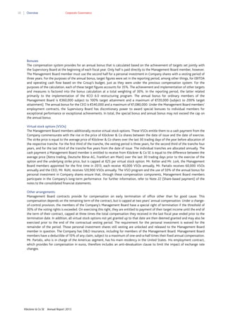 28

Overview

Corporate Governance

Bonuses
The compensation system provides for an annual bonus that is calculated based on the achievement of targets set jointly with
the Supervisory Board at the beginning of each fiscal year. Only half is paid directly to the Management Board member, however.
The Management Board member must use the second half for a personal investment in Company shares with a vesting period of
three years. For the purposes of the annual bonus, target figures were set in the reporting period, among other things, for EBITDA
and operating cash flow based on the Group’s budget, just as they were under the previous compensation system. For the
purposes of the calculation, each of these target figures accounts for 35%. The achievement and implementation of other targets
and measures is factored into the bonus calculation at a total weighting of 30%. In the reporting period, the latter related
primarily to the implementation of the KCO 6.0 restructuring program. The annual bonus for ordinary members of the
Management Board is €360,000 subject to 100% target attainment and a maximum of €720,000 (subject to 200% target
attainment). The annual bonus for the CEO is €540,000 and a maximum of €1,080,000. Under the Management Board members’
employment contracts, the Supervisory Board has discretionary power to award special bonuses to individual members for
exceptional performance or exceptional achievements. In total, the special bonus and annual bonus may not exceed the cap on
the annual bonus.
Virtual stock options (VSOs)
The Management Board members additionally receive virtual stock options. These VSOs entitle them to a cash payment from the
Company commensurate with the rise in the price of Klöckner & Co shares between the date of issue and the date of exercise.
The strike price is equal to the average price of Klöckner & Co shares over the last 30 trading days of the year before allocation of
the respective tranche. For the first third of the tranche, the vesting period is three years, for the second third of the tranche four
years, and for the last third of the tranche five years from the date of issue. The individual tranches are allocated annually. The
cash payment a Management Board member is entitled to receive from Klöckner & Co SE is equal to the difference between the
average price (Xetra trading, Deutsche Börse AG, Frankfurt am Main) over the last 30 trading days prior to the exercise of the
option and the underlying strike price, but is capped at €25 per virtual stock option. Mr. Ketter and Mr. Lork, the Management
Board members appointed for the first time in 2013, each receive 40,000 VSOs annually, Mr. Partalis receives 60,000 VSOs
annually and the CEO, Mr. Rühl, receives 120,900 VSOs annually. The VSO program and the use of 50% of the annual bonus for
personal investment in Company shares ensure that, through these compensation components, Management Board members
participate in the Company’s long-term performance. For further information, refer to Note 22 (Share-based payment) of the
notes to the consolidated financial statements.
Other arrangements
Management Board contracts provide for compensation on early termination of office other than for good cause. This
compensation depends on the remaining term of the contract, but is capped at two years’ annual compensation. Under a changeof-control provision, the members of the Company’s Management Board have a special right of termination if the threshold of
30% of the voting rights is exceeded. On exercising this right, they are entitled to payment of their target income until the end of
the term of their contract, capped at three times the total compensation they received in the last fiscal year ended prior to the
termination date. In addition, all virtual stock options not yet granted up to that date are then deemed granted and may also be
exercised prior to the end of the contractual vesting period. The requirement for the personal investment is waived for the
remainder of the period. Those personal investment shares still vesting are unlocked and released to the Management Board
member in question. The Company has D&O insurance, including for members of the Management Board. Management Board
members have a deductible of 10% of any claim, subject to a maximum of one-and-a-half times their fixed annual compensation.
Mr. Partalis, who is in charge of the Americas segment, has his main residency in the United States. His employment contract,
which provides for compensation in euros, therefore includes an anti-devaluation clause to limit the impact of exchange rate
changes.

Klöckner & Co SE

Annual Report 2013

 