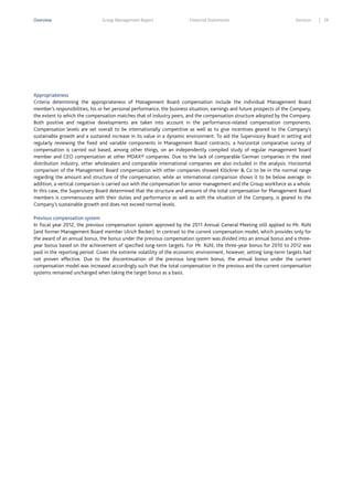 Overview

Group Management Report

Financial Statements

Services

Appropriateness
Criteria determining the appropriateness of Management Board compensation include the individual Management Board
member’s responsibilities, his or her personal performance, the business situation, earnings and future prospects of the Company,
the extent to which the compensation matches that of industry peers, and the compensation structure adopted by the Company.
Both positive and negative developments are taken into account in the performance-related compensation components.
Compensation levels are set overall to be internationally competitive as well as to give incentives geared to the Company’s
sustainable growth and a sustained increase in its value in a dynamic environment. To aid the Supervisory Board in setting and
regularly reviewing the fixed and variable components in Management Board contracts, a horizontal comparative survey of
compensation is carried out based, among other things, on an independently compiled study of regular management board
member and CEO compensation at other MDAX® companies. Due to the lack of comparable German companies in the steel
distribution industry, other wholesalers and comparable international companies are also included in the analysis. Horizontal
comparison of the Management Board compensation with other companies showed Klöckner & Co to be in the normal range
regarding the amount and structure of the compensation, while an international comparison shows it to be below average. In
addition, a vertical comparison is carried out with the compensation for senior management and the Group workforce as a whole.
In this case, the Supervisory Board determined that the structure and amount of the total compensation for Management Board
members is commensurate with their duties and performance as well as with the situation of the Company, is geared to the
Company’s sustainable growth and does not exceed normal levels.
Previous compensation system
In fiscal year 2012, the previous compensation system approved by the 2011 Annual General Meeting still applied to Mr. Rühl
(and former Management Board member Ulrich Becker). In contrast to the current compensation model, which provides only for
the award of an annual bonus, the bonus under the previous compensation system was divided into an annual bonus and a threeyear bonus based on the achievement of specified long-term targets. For Mr. Rühl, the three-year bonus for 2010 to 2012 was
paid in the reporting period. Given the extreme volatility of the economic environment, however, setting long-term targets had
not proven effective. Due to the discontinuation of the previous long-term bonus, the annual bonus under the current
compensation model was increased accordingly such that the total compensation in the previous and the current compensation
systems remained unchanged when taking the target bonus as a basis.

29

 