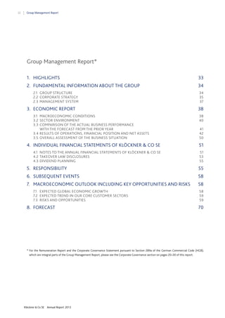 32

Group Management Report

Group Management Report*
1.  HIGHLIGHTS

33 

2.  FUNDAMENTAL INFORMATION ABOUT THE GROUP

34 

2.1  GROUP STRUCTURE
2.2  CORPORATE STRATEGY
2.3   MANAGEMENT SYSTEM

3.  ECONOMIC REPORT
3.1  MACROECONOMIC CONDITIONS
3.2  SECTOR ENVIRONMENT
3.3  COMPARISON OF THE ACTUAL BUSINESS PERFORMANCE
WITH THE FORECAST FROM THE PRIOR YEAR
3.4  RESULTS OF OPERATIONS, FINANCIAL POSITION AND NET ASSETS
3.5  OVERALL ASSESSMENT OF THE BUSINESS SITUATION

34 
35 
37 

38 
38 
40  
41 
42  
50 

4.  INDIVIDUAL FINANCIAL STATEMENTS OF KLÖCKNER & CO SE

51 

4.1  NOTES TO THE ANNUAL FINANCIAL STATEMENTS OF KLÖCKNER & CO SE
4.2  TAKEOVER LAW DISCLOSURES
4.3   DIVIDEND PLANNING

51 
53 
55 

5.  RESPONSIBILITY

55 

6.  SUBSEQUENT EVENTS

58 

7.  MACROECONOMIC OUTLOOK INCLUDING KEY OPPORTUNITIES AND RISKS

58 

7.1  EXPECTED GLOBAL ECONOMIC GROWTH
7.2  EXPECTED TREND IN OUR CORE CUSTOMER SECTORS
7.3  RISKS AND OPPORTUNITIES

8.  FORECAST

58 
59 
59 

70 

* For the Remuneration Report and the Corporate Governance Statement pursuant to Section 289a of the German Commercial Code (HGB),
which are integral parts of the Group Management Report, please see the Corporate Governance section on pages 20–30 of this report.

Klöckner & Co SE

Annual Report 2013

 