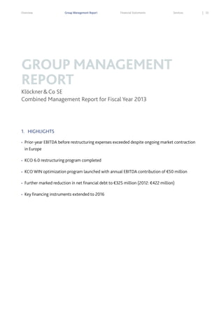 Overview

Group Management Report

Financial Statements

Services

GROUP MANAGEMENT
REPORT
Klöckner & Co SE
Combined Management Report for Fiscal Year 2013

1. HIGHLIGHTS
•

Prior-year EBITDA before restructuring expenses exceeded despite ongoing market contraction
in Europe

•

KCO 6.0 restructuring program completed

•

KCO WIN optimization program launched with annual EBITDA contribution of €50 million

•

Further marked reduction in net financial debt to €325 million (2012: €422 million)

•

Key financing instruments extended to 2016

33

 