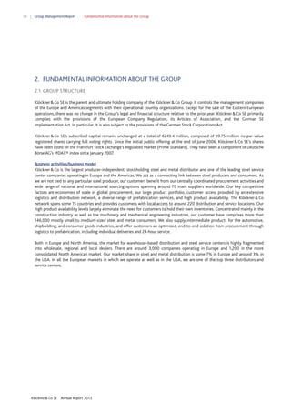 34

Group Management Report

Fundamental information about the Group

2. FUNDAMENTAL INFORMATION ABOUT THE GROUP
2.1 GROUP STRUCTURE
Klöckner & Co SE is the parent and ultimate holding company of the Klöckner & Co Group. It controls the management companies
of the Europe and Americas segments with their operational country organizations. Except for the sale of the Eastern European
operations, there was no change in the Group’s legal and financial structure relative to the prior year. Klöckner & Co SE primarily
complies with the provisions of the European Company Regulation, its Articles of Association, and the German SE
Implementation Act. In particular, it is also subject to the provisions of the German Stock Corporations Act.
Klöckner & Co SE’s subscribed capital remains unchanged at a total of €249.4 million, composed of 99.75 million no-par-value
registered shares carrying full voting rights. Since the initial public offering at the end of June 2006, Klöckner & Co SE’s shares
have been listed on the Frankfurt Stock Exchange’s Regulated Market (Prime Standard). They have been a component of Deutsche
Börse AG’s MDAX® index since January 2007.
Business activities/business model
Klöckner & Co is the largest producer-independent, stockholding steel and metal distributor and one of the leading steel service
center companies operating in Europe and the Americas. We act as a connecting link between steel producers and consumers. As
we are not tied to any particular steel producer, our customers benefit from our centrally coordinated procurement activities and
wide range of national and international sourcing options spanning around 70 main suppliers worldwide. Our key competitive
factors are economies of scale in global procurement, our large product portfolio, customer access provided by an extensive
logistics and distribution network, a diverse range of prefabrication services, and high product availability. The Klöckner & Co
network spans some 15 countries and provides customers with local access to around 220 distribution and service locations. Our
high product availability levels largely eliminate the need for customers to hold their own inventories. Concentrated mainly in the
construction industry as well as the machinery and mechanical engineering industries, our customer base comprises more than
146,000 mostly small to medium-sized steel and metal consumers. We also supply intermediate products for the automotive,
shipbuilding, and consumer goods industries, and offer customers an optimized, end-to-end solution from procurement through
logistics to prefabrication, including individual deliveries and 24-hour service.
Both in Europe and North America, the market for warehouse-based distribution and steel service centers is highly fragmented
into wholesale, regional and local dealers. There are around 3,000 companies operating in Europe and 1,200 in the more
consolidated North American market. Our market share in steel and metal distribution is some 7% in Europe and around 3% in
the USA. In all the European markets in which we operate as well as in the USA, we are one of the top three distributors and
service centers.

Klöckner & Co SE

Annual Report 2013

 