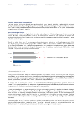 Overview

Group Management Report

Financial Statements

Services

Sustaining momentum with flanking activities
The goals outlined can only be attained with a motivated and highly qualified workforce. Management and personnel
development is therefore a key enabling activity within our strategy. The latest controlling and IT systems are likewise missioncritical when it comes to making entrepreneurial decisions in our volatile markets on the basis of full and current information and
being a successful market player long term.
Restructuring program finished
We acted decisively on the impending decline in demand as early as September 2011, launching a comprehensive restructuring
program, KCO 6.0. Subsequently extended in view of the further drop in demand for steel in Europe, this program was
successfully completed by the 2013 year-end. Action taken included a complete withdrawal from Eastern Europe and a radical
cutback in activities in Spain.
Overall, we sold or closed some 70 persistently unprofitable locations and reduced the workforce by approximately 2,200
(including temporary workers) under the program. This will deliver its full annual contribution to EBITDA of around €150million
for the first time in fiscal year 2014. The boost from the measures in 2013 allowed us to increase operating income year on year
despite a further market contraction in Europe. In the current year, the additional positive impact of €41 million should
contribute substantially to the expected increase in earnings.

2011-2012

€51m

2013



€61m

2014



Total annual EBITDA-impact of ~€150m

€41m

already realized

2.3 MANAGEMENT SYSTEM
The key performance indicators (KPIs) used in the management of Klöckner & Co’s business are turnover, gross profit (and gross
profit margin), EBITDA (earnings before interest, taxes, and depreciation and amortization including impairments and impairment
reversals on intangible assets and property, plant and equipment), net working capital, and net financial debt. The central KPIs are
reported and monitored at the level of the Group as a whole as well as at segment level.
As marginal costs are relatively low, turnover is an important indicator of the Company’s results of operations. Turnover at
Klöckner & Co is closely dependent on the development of the market environment. We therefore constantly monitor turnover in
comparison with the distribution market where the appropriate data is available.
Turnover is the key driver of the next KPI, gross profit or the gross profit margin. Gross profit is sales less cost of goods sold and is
thus an important indicator of the Company’s profitability. Given the time lag between the setting of procurement and selling
prices, we support our analysis by keeping a close watch on price trends in procurement markets. The gross profit margin (gross
profit as a percentage of sales) is particularly sensitive to windfall effects. In the medium term, our strategy of marketing
premium products and more prefabrication services is geared to boosting our gross profit margin to a higher level with smaller
fluctuations.
The most important KPI for our results of operations is operating income (EBITDA), which takes into account all costs subject to
short-term operational influence. The EBITDA margin – EBITDA as a percentage of sales – is an important indicator in steel
distribution and in the capital markets, as well as a crucial element in our management incentive system.

37

 