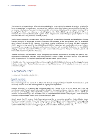 38

Group Management Report

Economic report

This indicator is currently presented before restructuring expenses to focus attention on operating performance as well as for
better comparability of earnings between reporting periods. In addition to the above indicators, we monitor KPIs relating to the
use of capital in the business. Fixed asset intensity ratios tend to be low in steel distribution, while current asset intensity tends to
be very high. We therefore keep a close eye on net working capital. In the Klöckner & Co Group, net working capital is defined as
inventories plus trade receivables less trade payables. From a risk perspective, we therefore place special emphasis on trade
receivables while fine-tuning inventories less trade payables.
Just-in-time procurement by customers means that high availability in our merchandise inventories and hence high stockholding
levels are closely tied to turnover and our results of operations. For this reason, we also keep a constant watch on net working
capital in light of changes in EBITDA. The second KPI for the use of capital in the business is net financial debt, a key influence on
which is again net working capital. Net financial debt (financial liabilities less cash and cash equivalents) is an important indicator
in corporate finance management. Changes in net financial debt also reflect cash generated by the business. Net financial debt
also plays a major role in connection with Klöckner & Co’s assessment by rating agencies. The capital markets, too, look to net
financial debt in determining the value of our stock.
These key performance indicators are the basis of management processes and decision making at strategic and operating level,
including for purposes such as investment and acquisition decisions. Changes in the key performance indicators in the year under
review are reported on in the “Results of operations, cash flows and financial position” section.
It should be noted that, in accordance with German Accounting Standard 20 (GAS 20), only the most significant key performance
indicators form part of the “Forecast” section and, based on this, of the comparison with the actual performance of the business
in the subsequent year.

3. ECONOMIC REPORT
3.1 MACROECONOMIC CONDITIONS
Economic environment
Macroeconomic situation
Global economic growth was around 2% in 2013, mainly driven by emerging markets and the USA. Persistent levels of great
uncertainty, however, meant that neither region met its original growth expectations.
Economic performance in the eurozone was significantly weaker, with a decline of 1.2% in the first quarter and 0.6% in the
second. As a result of the slight growth in demand from abroad, the downward trend slowed in the third quarter, meaning that
the economy contracted by just 0.3%. In the fourth quarter, the eurozone recorded positive growth for the first time at 0.4%. On
an annual basis, economic output thus declined by just 0.4% compared with a fall of 0.7% in the prior year. A north-south divide
in economic development was evident within Europe, as in previous years.
Growth rates in the USA remained short of expectations overall due to uncertainties arising from fiscal and budget issues.
Confidence gradually improved in the course of the year, however. After 1.1% growth in the first quarter, the US economy grew by
2.5% in the second quarter compared with the first. At 4.1%, growth in the third quarter was also much higher than in the prior
quarter. In the fourth quarter, the economy grew by 3.2%. On an annual basis, this means growth of 1.9%.

Klöckner & Co SE

Annual Report 2013

 
