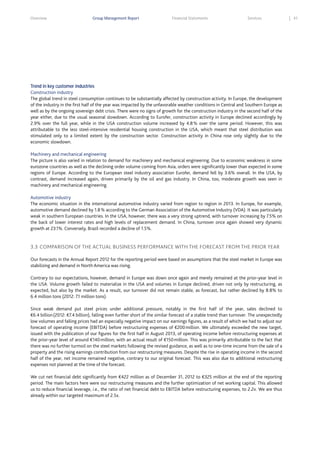 Overview

Group Management Report

Financial Statements

Services

Trend in key customer industries
Construction industry
The global trend in steel consumption continues to be substantially affected by construction activity. In Europe, the development
of the industry in the first half of the year was impacted by the unfavorable weather conditions in Central and Southern Europe as
well as by the ongoing sovereign debt crisis. There were no signs of growth for the construction industry in the second half of the
year either, due to the usual seasonal slowdown. According to Eurofer, construction activity in Europe declined accordingly by
2.9% over the full year, while in the USA construction volume increased by 4.8 % over the same period. However, this was
attributable to the less steel-intensive residential housing construction in the USA, which meant that steel distribution was
stimulated only to a limited extent by the construction sector. Construction activity in China rose only slightly due to the
economic slowdown.
Machinery and mechanical engineering
The picture is also varied in relation to demand for machinery and mechanical engineering. Due to economic weakness in some
eurozone countries as well as the declining order volume coming from Asia, orders were significantly lower than expected in some
regions of Europe. According to the European steel industry association Eurofer, demand fell by 3.6% overall. In the USA, by
contrast, demand increased again, driven primarily by the oil and gas industry. In China, too, moderate growth was seen in
machinery and mechanical engineering.
Automotive industry
The economic situation in the international automotive industry varied from region to region in 2013. In Europe, for example,
automotive demand declined by 1.8 % according to the German Association of the Automotive Industry (VDA). It was particularly
weak in southern European countries. In the USA, however, there was a very strong uptrend, with turnover increasing by 7.5% on
the back of lower interest rates and high levels of replacement demand. In China, turnover once again showed very dynamic
growth at 23.1%. Conversely, Brazil recorded a decline of 1.5%.

3.3 COMPARISON OF THE ACTUAL BUSINESS PERFORMANCE WITH THE FORECAST FROM THE PRIOR YEAR
Our forecasts in the Annual Report 2012 for the reporting period were based on assumptions that the steel market in Europe was
stabilizing and demand in North America was rising.
Contrary to our expectations, however, demand in Europe was down once again and merely remained at the prior-year level in
the USA. Volume growth failed to materialize in the USA and volumes in Europe declined, driven not only by restructuring, as
expected, but also by the market. As a result, our turnover did not remain stable, as forecast, but rather declined by 8.8% to
6.4 million tons (2012: 7.1 million tons).
Since weak demand put steel prices under additional pressure, notably in the first half of the year, sales declined to
€6.4 billion (2012: €7.4 billion), falling even further short of the similar forecast of a stable trend than turnover. The unexpectedly
low volumes and falling prices had an especially negative impact on our earnings figures, as a result of which we had to adjust our
forecast of operating income (EBITDA) before restructuring expenses of €200 million. We ultimately exceeded the new target,
issued with the publication of our figures for the first half in August 2013, of operating income before restructuring expenses at
the prior-year level of around €140 million, with an actual result of €150 million. This was primarily attributable to the fact that
there was no further turmoil on the steel markets following the revised guidance, as well as to one-time income from the sale of a
property and the rising earnings contribution from our restructuring measures. Despite the rise in operating income in the second
half of the year, net income remained negative, contrary to our original forecast. This was also due to additional restructuring
expenses not planned at the time of the forecast.
We cut net financial debt significantly from €422 million as of December 31, 2012 to €325 million at the end of the reporting
period. The main factors here were our restructuring measures and the further optimization of net working capital. This allowed
us to reduce financial leverage, i.e., the ratio of net financial debt to EBITDA before restructuring expenses, to 2.2x. We are thus
already within our targeted maximum of 2.5x.

41

 