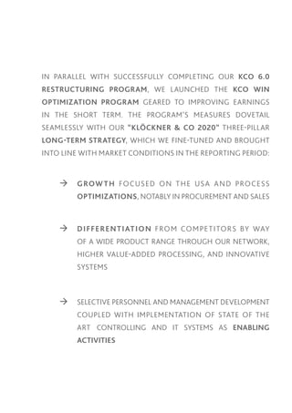 IN PARALLEL WITH SUCCESSFULLY COMPLETING OUR KCO 6.0
RESTRUCTURING PROGRAM, WE LAUNCHED THE KCO WIN
OPTIMIZATION PROGRAM GEARED TO IMPROVING EARNINGS
IN THE SHORT TERM. THE PROGRAM’S MEASURES DOVETAIL
SEAMLESSLY WITH OUR “KLÖCKNER & CO 2020” THREE-PILLAR
LONG-TERM STRATEGY, WHICH WE FINE-TUNED AND BROUGHT
INTO LINE WITH MARKET CONDITIONS IN THE REPORTING PERIOD:

	

	 G ROW T H FOCUSED O N T H E USA A N D PROCESS

		OPTIMIZATIONS, NOTABLY IN PROCUREMENT AND SALES

	

	 D I FFE RE N T I AT I O N FRO M CO M PE T ITO R S BY WAY

		

OF A WIDE PRODUCT RANGE THROUGH OUR NETWORK,

		

HIGHER VALUE-ADDED PROCESSING, AND INNOVATIVE

		SYSTEMS

	

	 SELECTIVE PERSONNEL AND MANAGEMENT DEVELOPMENT

		

COUPLED WITH IMPLEMENTATION OF STATE OF THE

		

ART CONTROLLING AND IT SYSTEMS AS ENABLING

		ACTIVITIES

 