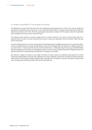 50

Group Management Report

Economic report

3.5 OVERALL ASSESSMENT OF THE BUSINESS SITUATION
The Klöckner & Co Group closed fiscal year 2013 with unsatisfactory overall performance in terms of net income, despite the
improvement in operating income. Key factors in this included the further decline in European steel demand and the failure of
demand to pick back up in the USA. There was a particularly sharp decline in Europe in the first quarter, when the exceptionally
harsh, long winter put a stop to much construction work.
The renewed overall decrease in demand coupled with our location closures in the course of restructuring made for a
significant drop in turnover. A further, demand-driven erosion in steel prices, especially in the first half year, meant that sales
were hit even harder.
Successful implementation of our restructuring program has already produced a tangible improvement in the gross profit margin.
In terms of operating income, the restructuring measures meant we could largely offset the market-driven negative impacts on
price and turnover – in the second half, we even more than offset them – to ultimately exceed the prior year on EBITDA before
restructuring expenses. Net income was still negative, however, and at the Annual General Meeting the Management Board and
Supervisory Board will consequently be proposing that the Company omit a dividend.
We continue to regard our finances as very stable. By means of location closures and additional improvements, we further
reduced net working capital in step with sales, enabling us once more to generate a positive free cash flow and further reduce net
financial debt. Our borrowing is broadly diversified, with an average term to maturity on the main instruments of almost three
years. The equity ratio has held very solid at 40% as of the 2013 year-end.

Klöckner & Co SE

Annual Report 2013

 