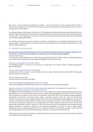Overview

Group Management Report

Financial Statements

Services

Net income – the most significant key performance indicator – came to €16.2 million in 2013, compared with €7.3 million in
2012. We will be proposing at the Annual General Meeting to allocate the unappropriate profits for the year under review in its
entirety to other revenue reserves.
As a holding company, the performance of Klöckner & Co SE is largely determined by the performance and dividend policies of its
holdings. In light of the potential for the distribution of reinvested profits at subsidiaries as well as the profit transfer agreements
we have in place, we once again expect net income in 2014 to be at least equal in amount to the year under review, thus allowing
us to distribute an appropriate dividend.
The complete annual financial statements including the auditor’s unqualified opinion are published by Klöckner & Co SE in the
company register. Interested parties can obtain the annual financial statements at the Company’s headquarters and in the
Internet at www.kloeckner.com.

4.2 TAKEOVER LAW DISCLOSURES
Report pursuant to Section 289 (4) and Section 315 (4) of the German Commercial Code read in conjunction with Section 176
(1), sentence 1 of the German Stock Corporations Act and Article 52 of the European Company Regulation
Structure of share capital
As of December 31, 2013, Klöckner & Co SE’s subscribed share capital totaled €249,375,000, divided into 99,750,000 registered,
no-par-value shares. All shares have the same rights and obligations. Each share has one vote.
Restrictions on voting rights and the transfer of shares
The Management Board is not aware of any restrictions on voting rights or the transfer of shares, including any agreements
between shareholders.
Interests in share capital exceeding 10% of voting rights
As of December 31, 2013, no direct or indirect interests in the share capital of Klöckner & Co SE exceeding 10% of voting rights
had been reported to the Company.
Shares with special control rights
There are no shares with special control rights.
Exercise of voting rights by employees owning shares in the Company
Shares held by employees of the Klöckner & Co Group are not subject to any rules controlling voting rights.
Legislation and provisions of the Articles of Association governing the appointment and replacement of members of the
Management Board and amendments to the Articles of Association
The Management Board of Klöckner & Co SE consists of one or more members who are appointed and replaced by the Supervisory
Board (Article 9 (1) c, Article 39 (2), and Article 46 of the European Company Regulation; Sections 84 and 85 of the German
Stock Corporations Act; Section 6 of the Articles of Association). Under Article 59 (1) of the European Company Regulation,
amendments to the Articles of Association always require a two-thirds majority of votes cast, unless the German Stock
Corporations Act requires or permits a greater majority. Under Article 59 (2) of the European Company Regulation and Section 51,
sentence 1 of the German SE Implementation Act (SEAG), read in conjunction with Section 19 (2), sentence 2 of the Klöckner &
Co SE Articles of Association, amendments can be implemented with a simple majority of votes cast if at least one half of the
share capital is represented. Article 51, sentence 2 of the SEAG exempts from this rule amendments to the Company’s business
purpose, resolutions on cross-border relocation of the Company’s headquarters, and cases for which a larger majority
representing capital is mandatorily required by law. For resolutions that require a three-fourths majority of capital under the
German Stock Corporations Act, a three-fourths majority of votes cast is also necessary at Klöckner & Co SE.
Under Section 21 of the Articles of Association, the Supervisory Board is authorized to make certain formal changes to the Articles
of Association itself as and when required.

53

 