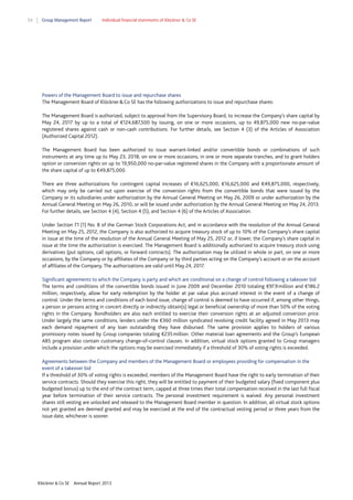 54

Group Management Report

Individual financial statements of Klöckner & Co SE

Powers of the Management Board to issue and repurchase shares
The Management Board of Klöckner & Co SE has the following authorizations to issue and repurchase shares:
The Management Board is authorized, subject to approval from the Supervisory Board, to increase the Company’s share capital by
May 24, 2017 by up to a total of €124,687,500 by issuing, on one or more occasions, up to 49,875,000 new no-par-value
registered shares against cash or non-cash contributions. For further details, see Section 4 (3) of the Articles of Association
(Authorized Capital 2012).
The Management Board has been authorized to issue warrant-linked and/or convertible bonds or combinations of such
instruments at any time up to May 23, 2018, on one or more occasions, in one or more separate tranches, and to grant holders
option or conversion rights on up to 19,950,000 no-par-value registered shares in the Company with a proportionate amount of
the share capital of up to €49,875,000.
There are three authorizations for contingent capital increases of €16,625,000, €16,625,000 and €49,875,000, respectively,
which may only be carried out upon exercise of the conversion rights from the convertible bonds that were issued by the
Company or its subsidiaries under authorization by the Annual General Meeting on May 26, 2009 or under authorization by the
Annual General Meeting on May 26, 2010, or will be issued under authorization by the Annual General Meeting on May 24, 2013.
For further details, see Section 4 (4), Section 4 (5), and Section 4 (6) of the Articles of Association.
Under Section 71 (1) No. 8 of the German Stock Corporations Act, and in accordance with the resolution of the Annual General
Meeting on May 25, 2012, the Company is also authorized to acquire treasury stock of up to 10% of the Company’s share capital
in issue at the time of the resolution of the Annual General Meeting of May 25, 2012 or, if lower, the Company’s share capital in
issue at the time the authorization is exercised. The Management Board is additionally authorized to acquire treasury stock using
derivatives (put options, call options, or forward contracts). The authorization may be utilized in whole or part, on one or more
occasions, by the Company or by affiliates of the Company or by third parties acting on the Company’s account or on the account
of affiliates of the Company. The authorizations are valid until May 24, 2017.
Significant agreements to which the Company is party and which are conditional on a change of control following a takeover bid
The terms and conditions of the convertible bonds issued in June 2009 and December 2010 totaling €97.9 million and €186.2
million, respectively, allow for early redemption by the holder at par value plus accrued interest in the event of a change of
control. Under the terms and conditions of each bond issue, change of control is deemed to have occurred if, among other things,
a person or persons acting in concert directly or indirectly obtain(s) legal or beneficial ownership of more than 50% of the voting
rights in the Company. Bondholders are also each entitled to exercise their conversion rights at an adjusted conversion price.
Under largely the same conditions, lenders under the €360 million syndicated revolving credit facility agreed in May 2013 may
each demand repayment of any loan outstanding they have disbursed. The same provision applies to holders of various
promissory notes issued by Group companies totaling €235 million. Other material loan agreements and the Group’s European
ABS program also contain customary change-of-control clauses. In addition, virtual stock options granted to Group managers
include a provision under which the options may be exercised immediately if a threshold of 30% of voting rights is exceeded.
Agreements between the Company and members of the Management Board or employees providing for compensation in the
event of a takeover bid
If a threshold of 30% of voting rights is exceeded, members of the Management Board have the right to early termination of their
service contracts. Should they exercise this right, they will be entitled to payment of their budgeted salary (fixed component plus
budgeted bonus) up to the end of the contract term, capped at three times their total compensation received in the last full fiscal
year before termination of their service contracts. The personal investment requirement is waived. Any personal investment
shares still vesting are unlocked and released to the Management Board member in question. In addition, all virtual stock options
not yet granted are deemed granted and may be exercised at the end of the contractual vesting period or three years from the
issue date, whichever is sooner.

Klöckner & Co SE

Annual Report 2013

 
