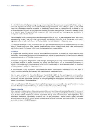 56

Group Management Report

Responsibility

As a steel distributor with a high percentage of wage earners employed in the warehouses, occupational health and safety are
particularly important. The “Safety 1st” occupational safety management system introduced by our QHSE (Quality, Health,
Safety, and Environment) committee is intended to methodically lower accident risk, thereby reducing the number of days
employees are absent from work due to accidents. We would like to cut our accident rate in half in the coming years with the help
of an extensive range of measures to hold management staff more accountable and encourage greater participation by
employees in health and safety at work.
The world-leading British occupational health and safety standard BS OHSAS 18001 has been implemented at our Swiss country
organization for five years now and, in the reporting period, was rolled out at branches of our German and French country
organizations. There are plans to implement certification at other international locations in the coming years.
Our employees at nearly all country organizations were once again offered health protection and preventative services, including
voluntary medical consultations, cancer screening, and annual flu vaccinations, in the year under review. These measures help us
keep the illness rate at the European and American country organizations comparatively low.
Environment
By using efficient, responsibly designed processes, Klöckner & Co aims to minimize the impact of its business activities on the
environment and thus preserve resources for future generations. Quality, occupational safety, and the environment are given
equal consideration as part of this integrated approach.
International working groups of logistics and quality managers meet regularly to exchange transnational best-practice solutions
in these areas as well as to develop and pursue joint projects. Successful projects, such as installing energy-conserving LED
lighting in the United Kingdom or a program aimed at fuel-efficient truck driving in the Netherlands, are reviewed for feasibility in
other countries, and if suitable, are implemented there.
At several European country organizations, our sites have been certified to environmental standard ISO 14001 and, at the US
country organization, a number of sites already have an environmental management system.
We once again participated in the Carbon Disclosure Project (CDP) in 2013. In the reporting period, we improved our
transparency on climate issues in CDP’s assessment. The CDP was initiated by institutional investors and enterprises with the aim
of evaluating long-term opportunities and risks at the participating enterprises and supporting the development of measures to
reduce CO emissions in a sustainable manner.
2

In the current fiscal year, 90% of the paper the Group holding company used was recycled, a clear sign of our interest in using
resources efficiently in our business. This way, we conserve wood as well as saving water and energy.
Corporate citizenship
Active as a multi metal distributor in 15 countries worldwide, Klöckner & Co at the same time sees itself as part of the community
in the immediate vicinity of the Company’s sites. Our aim is therefore to permanently combine both an international and regional
focus. We strive to fulfill this particular corporate responsibility through active involvement in the direct neighborhood of our
headquarters and branches. Together with “Initiativkreis Ruhr”, we have also launched a program to foster children’s musical and
artistic development at different types of schools and implemented it for the first time at two schools in 2012. This successful
partnership continued in the 2013 fiscal year.

Klöckner & Co SE

Annual Report 2013

 