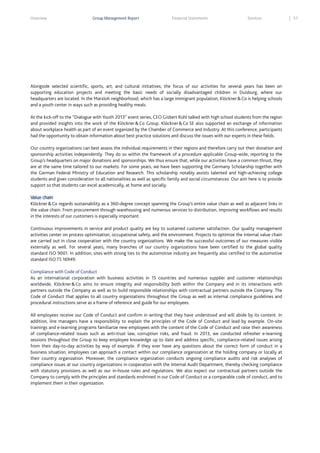 Overview

Group Management Report

Financial Statements

Services

Alongside selected scientific, sports, art, and cultural initiatives, the focus of our activities for several years has been on
supporting education projects and meeting the basic needs of socially disadvantaged children in Duisburg, where our
headquarters are located. In the Marxloh neighborhood, which has a large immigrant population, Klöckner & Co is helping schools
and a youth center in ways such as providing healthy meals.
At the kick-off to the “Dialogue with Youth 2013” event series, CEO Gisbert Rühl talked with high school students from the region
and provided insights into the work of the Klöckner & Co Group. Klöckner & Co SE also supported an exchange of information
about workplace health as part of an event organized by the Chamber of Commerce and Industry. At this conference, participants
had the opportunity to obtain information about best practice solutions and discuss the issues with our experts in these fields.
Our country organizations can best assess the individual requirements in their regions and therefore carry out their donation and
sponsorship activities independently. They do so within the framework of a procedure applicable Group-wide, reporting to the
Group’s headquarters on major donations and sponsorships. We thus ensure that, while our activities have a common thrust, they
are at the same time tailored to our markets. For some years, we have been supporting the Germany Scholarship together with
the German Federal Ministry of Education and Research. This scholarship notably assists talented and high-achieving college
students and gives consideration to all nationalities as well as specific family and social circumstances. Our aim here is to provide
support so that students can excel academically, at home and socially.
Value chain
Klöckner & Co regards sustainability as a 360-degree concept spanning the Group’s entire value chain as well as adjacent links in
the value chain. From procurement through warehousing and numerous services to distribution, improving workflows and results
in the interests of our customers is especially important.
Continuous improvements in service and product quality are key to sustained customer satisfaction. Our quality management
activities center on process optimization, occupational safety, and the environment. Projects to optimize the internal value chain
are carried out in close cooperation with the country organizations. We make the successful outcomes of our measures visible
externally as well. For several years, many branches of our country organizations have been certified to the global quality
standard ISO 9001. In addition, sites with strong ties to the automotive industry are frequently also certified to the automotive
standard ISO TS 16949.
Compliance with Code of Conduct
As an international corporation with business activities in 15 countries and numerous supplier and customer relationships
worldwide, Klöckner & Co aims to ensure integrity and responsibility both within the Company and in its interactions with
partners outside the Company as well as to build responsible relationships with contractual partners outside the Company. The
Code of Conduct that applies to all country organizations throughout the Group as well as internal compliance guidelines and
procedural instructions serve as a frame of reference and guide for our employees.
All employees receive our Code of Conduct and confirm in writing that they have understood and will abide by its content. In
addition, line managers have a responsibility to explain the principles of the Code of Conduct and lead by example. On-site
trainings and e-learning programs familiarize new employees with the content of the Code of Conduct and raise their awareness
of compliance-related issues such as anti-trust law, corruption risks, and fraud. In 2013, we conducted refresher e-learning
sessions throughout the Group to keep employee knowledge up to date and address specific, compliance-related issues arising
from their day-to-day activities by way of example. If they ever have any questions about the correct form of conduct in a
business situation, employees can approach a contact within our compliance organization at the holding company or locally at
their country organization. Moreover, the compliance organization conducts ongoing compliance audits and risk analyses of
compliance issues at our country organizations in cooperation with the Internal Audit Department, thereby checking compliance
with statutory provisions as well as our in-house rules and regulations. We also expect our contractual partners outside the
Company to comply with the principles and standards enshrined in our Code of Conduct or a comparable code of conduct, and to
implement them in their organization.

57

 