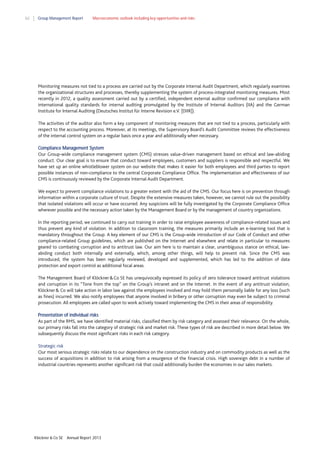 62

Group Management Report

Macroeconomic outlook including key opportunities and risks

Monitoring measures not tied to a process are carried out by the Corporate Internal Audit Department, which regularly examines
the organizational structures and processes, thereby supplementing the system of process-integrated monitoring measures. Most
recently in 2012, a quality assessment carried out by a certified, independent external auditor confirmed our compliance with
international quality standards for internal auditing promulgated by the Institute of Internal Auditors (IIA) and the German
Institute for Internal Auditing (Deutsches Institut für Interne Revision e.V. [DIIR]).
The activities of the auditor also form a key component of monitoring measures that are not tied to a process, particularly with
respect to the accounting process. Moreover, at its meetings, the Supervisory Board’s Audit Committee reviews the effectiveness
of the internal control system on a regular basis once a year and additionally when necessary.
Compliance Management System
Our Group-wide compliance management system (CMS) stresses value-driven management based on ethical and law-abiding
conduct. Our clear goal is to ensure that conduct toward employees, customers and suppliers is responsible and respectful. We
have set up an online whistleblower system on our website that makes it easier for both employees and third parties to report
possible instances of non-compliance to the central Corporate Compliance Office. The implementation and effectiveness of our
CMS is continuously reviewed by the Corporate Internal Audit Department.
We expect to prevent compliance violations to a greater extent with the aid of the CMS. Our focus here is on prevention through
information within a corporate culture of trust. Despite the extensive measures taken, however, we cannot rule out the possibility
that isolated violations will occur or have occurred. Any suspicions will be fully investigated by the Corporate Compliance Office
wherever possible and the necessary action taken by the Management Board or by the management of country organizations.
In the reporting period, we continued to carry out training in order to raise employee awareness of compliance-related issues and
thus prevent any kind of violation. In addition to classroom training, the measures primarily include an e-learning tool that is
mandatory throughout the Group. A key element of our CMS is the Group-wide introduction of our Code of Conduct and other
compliance-related Group guidelines, which are published on the Internet and elsewhere and relate in particular to measures
geared to combating corruption and to antitrust law. Our aim here is to maintain a clear, unambiguous stance on ethical, lawabiding conduct both internally and externally, which, among other things, will help to prevent risk. Since the CMS was
introduced, the system has been regularly reviewed, developed and supplemented, which has led to the addition of data
protection and export control as additional focal areas.
The Management Board of Klöckner & Co SE has unequivocally expressed its policy of zero tolerance toward antitrust violations
and corruption in its “Tone from the top” on the Group’s intranet and on the Internet. In the event of any antitrust violation,
Klöckner & Co will take action in labor law against the employees involved and may hold them personally liable for any loss (such
as fines) incurred. We also notify employees that anyone involved in bribery or other corruption may even be subject to criminal
prosecution. All employees are called upon to work actively toward implementing the CMS in their areas of responsibility.
Presentation of individual risks
As part of the RMS, we have identified material risks, classified them by risk category and assessed their relevance. On the whole,
our primary risks fall into the category of strategic risk and market risk. These types of risk are described in more detail below. We
subsequently discuss the most significant risks in each risk category.
Strategic risk
Our most serious strategic risks relate to our dependence on the construction industry and on commodity products as well as the
success of acquisitions in addition to risk arising from a resurgence of the financial crisis. High sovereign debt in a number of
industrial countries represents another significant risk that could additionally burden the economies in our sales markets.

Klöckner & Co SE

Annual Report 2013

 