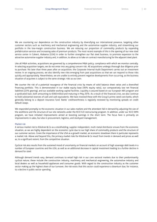 Overview

Group Management Report

Financial Statements

Services

We are countering our dependence on the construction industry by diversifying our international presence, targeting other
customer sectors such as machinery and mechanical engineering and the automotive supplier industry, and streamlining our
portfolio in the low-margin construction business. We are reducing our proportion of commodity products by expanding
prefabrication services and increasing sales of premium products. The most recent example of this is the opening of our new steel
service center in Calvert, Alabama (USA) in order to further strengthen our flat steel business, to promote expansion to the
attractive automotive supplier industry and, in addition, to allow us to take on contract manufacturing for the adjacent steel plant.
Like all M&A activities, acquisitions are governed by a comprehensive M&A policy, compliance with which we monitor centrally.
In selecting acquisition targets, we do not enter into any going concern risk. All acquisitions undergo thorough due diligence prior
to purchase. No later than three years after an acquisition, the Corporate Internal Audit Department carries out an investment
review. In an ongoing process, we also identify new risks emerging from past acquisitions so that we can respond to those risks
quickly and appropriately. Nevertheless, we are unable to entirely prevent negative developments from occurring, as the business
situation of acquirees is subject to the same strategic risks as our own.
We counter the risk of a potential resurgence of the financial crisis by means of solid balance sheet ratios and a diversified
financing portfolio. This is demonstrated in our stable equity base (40% equity ratio), our comparatively low net financial
liabilities (23% gearing), and our available working capital facilities. Liquidity is assured based on our European ABS program and
a syndicated loan, both amounting to €360 million and maturing in May 2016. As a result of the financial crisis, we also continue
to hold substantial reserves of cash and cash equivalents. We have invested these with the Group’s prime-rated core banks, which
generally belong to a deposit insurance fund. Banks’ creditworthiness is regularly reviewed by monitoring spreads on credit
default swaps.
We responded promptly to the economic situation in our sales markets and the attendant fall in demand by adjusting the size of
the workforce and the structure of our site networks under the KCO 6.0 restructuring program. In addition, under our KCO WIN
program, we have initiated improvements aimed at boosting earnings in the short term. The focus here is primarily on
improvements in sales, but also in procurement, logistics, and stockyard management.
Market risk
A serious market risk to Klöckner & Co as a stockholding, supplier independent, multi metal distributor ensues from the economic
situation, as we are highly dependent on the economic cycle due to our high share of commodity products and the structure of
our customer sectors. Given the importance of the USA as a growth market, an economic slowdown there in particular represents
a market risk. Above and beyond this, the primary market risks for Klöckner & Co result from trends in demand and prices as well
as, to a significant extent, from the competitive situation.
Cyclical risk also results from the sustained mood of uncertainty on financial markets on account of high sovereign debt levels in a
number of European countries and the USA, as well as an additional decrease in capital investment leading to a further decline in
demand for steel.
Although demand trends vary, demand continues to entail high risk in our core sectoral markets due to their predominantly
cyclical nature; these include the construction industry, machinery and mechanical engineering, the automotive industry and
local dealers as well as household appliances and consumer goods. With regard to the construction industry as the customer
sector making up the highest share of our turnover, the risk exists that this sector could experience a downturn due, for instance,
to a decline in public-sector spending.

63

 