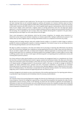 64

Group Management Report

Macroeconomic outlook including key opportunities and risks

We sell most of our products at spot market prices. The time span of up to several months between procurement price setting
and sales invoicing means we are constantly exposed to inventory and valuation risk. Excessive inventory values can have a
negative impact on current earnings (negative windfall effect). When preparing the financial statements, it may also be necessary
to write down inventories with effect on profit or loss. Given the global surplus capacity in steel production, there is the recurrent
threat of price collapse, which would have a negative impact on earnings performance each time. No large-scale capacity
adjustment is currently anticipated, so the structural imbalance between production capacity and actual demand will persist for
the time being. This is especially the case in Europe, where only moderate demand growth is expected in the years ahead –
meaning that prices and margins can come under pressure time and again.
There is also overcapacity in steel distribution, which has led to keener competition. For example, excess inventories or a
downtrend in prices may prompt individual competitors to introduce special offers, leading to additional price pressure in the
market, which can have a negative impact on earnings. We therefore monitor our competitive environment very closely.
Analyzing trends and leading indicators along with available forecasts enables us to respond to market change as quickly as
possible, for instance, by taking specific measures in inventory management. Price trends in scrap, iron ore, and coking coal act as
the main early warning indicators, such as for the price of steel.
We adjust to market circumstances in the short and medium term by focusing on improving sales effectiveness and reducing
costs. One of the primary challenges here is adapting our existing organizational structure to make it leaner and more effective so
that we can better compete with small- to medium-sized enterprises. Additional approaches to minimizing market risk involve
setting ourselves apart from our competition and offering a graded service package to enable us to better adapt our service range
to differing customer needs. Our focus in both organic and external growth is on expanding premium prefabrication services and
increasing sales of premium products.
Our Group continues to place special emphasis on price and inventory risk management based on a comprehensive set of tools
and very close, continual monitoring of price trends in regional, national and international markets. We collect price information
using a price information system and exchange it online within the Group. Procurement is coordinated internationally, enabling
us to respond quickly to changing situations in the procurement market. In this way, we are able to manage our portfolio of
suppliers and obtain preferential prices, quantities and terms. Procurement coordination is supported by our centralized
monitoring function for inventories and orders. Price trends are also identified regularly in order to determine the risk of writedowns on individual products. This information is incorporated into the quarterly inventory valuation. Our inventory and product
range policy, which is tailored to demand and logistically optimized, also reduces price risk.
Inventory management and valuation are also central elements of the monthly reporting process. Our reporting system allows us
to quickly detect major discrepancies and immediately initiate the necessary countermeasures.
Financial risk
The Corporate Finance & Accounting Department manages the financial risk of Klöckner & Co SE and ensures the liquidity of the
Group companies. Financial risk management is governed by a Group-wide financial guideline that stipulates the scope of action,
responsibilities and the necessary controls. In the following, we present the risks classified as significant and intermediate. For
information on credit risk or price fluctuation risk, such as interest rate and currency risk or liquidity risk, please refer to Note (29)
“Additional information on financial instruments” or Note (30) “Derivative financial instruments” in the notes to the consolidated
financial statements of Klöckner & Co SE.

Klöckner & Co SE

Annual Report 2013

 