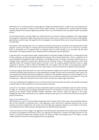 Overview

Group Management Report

Financial Statements

Services

Klöckner & Co SE is currently rated by two rating agencies, Moody’s and Standard & Poor’s. In light of the critical assessment of
the steel sector, particularly in Europe, and the Group’s weaker earnings, our creditworthiness is presently rated B1 (outlook
stable) by Moody’s and B+ (outlook negative) by Standard & Poor’s. Our convertible bond issue was likewise rated B+ by Standard
& Poor’s.
No financing instrument is currently linked to our rating in the form of a covenant. However, downgrades in the ratings assigned
by the agencies usually lead to higher refinancing costs and limit market access to certain financial instruments, while upgrades
generally have a positive impact. We regard the risk of a downgrade in our rating with effects on our Group financing and liquidity
as intermediate.
Risk related to credit standing results from our cooperation with banks, particularly our core banks in the syndicated loan and ABS
programs, as well as with respect to investing cash and cash equivalents. Default on the part of one or more of our core banks
poses an intermediate risk. As explained above, we regularly review the credit standing of our core banks. We also avoid
concentration risk and give priority to secure investments when investing cash and cash equivalents.
In past fiscal years, we acquired several target companies based on the growth strategy of Klöckner & Co. In measuring the value
of these companies, we made assumptions regarding the Company’s future financial performance. There is a significant risk of
actual developments diverging from these assumptions. Such divergences could, for example, necessitate impairment losses on
intangible assets recognized in purchase price allocation by the Corporate Finance & Accounting Department, which would
negatively impact the Company’s financial position and profit or loss. We recognize goodwill impairment losses on target
companies, for instance, in order to reflect all identifiable risks. Even though it does not affect our key performance indicator
EBITDA, this is rated a significant risk overall as it has a major impact on net income and hence our ability to declare dividends.
The Group recognizes pension provisions for current and future benefits to eligible current and former employees. Defined benefit
or defined contribution plans have been put in place depending on the legal, economic and tax environment in each country. The
risk associated with defined benefit pension obligations corresponds to the expenditure necessary to meet the obligation. This is
calculated on the basis of actuarial assumptions and also requires the use of estimates. Benefit costs may increase or – in the case
of funded plans – additional contributions to fund assets may be necessary due to tighter legal requirements.
In the case of funded pension obligations, such as in the USA and the UK, the fund assets set aside to cover benefits are exposed
to capital market risk. We consider this risk to be intermediate on the whole.
As part of our risk analysis, we regularly commission independent experts to produce asset/liability studies and, where necessary,
we adapt our investment policy accordingly. Worldwide, decisions on the allocation of funds to pension schemes are made
centrally by the Klöckner Global Retirement Benefits Committee. These decisions require the approval of the Group’s
Management Board. New commitments are on a defined contribution basis only so as to minimize the financial risk arising from
pension commitments.
Legal, tax and compliance risks
Steel distribution is a sector in which the legal risk generally tends to be lower than in other sectors. One intermediate legal risk
that we have identified is unfavorable terms in loan agreements, which could lead to substantial additional costs or even
premature termination of agreements. We counter this risk through close cooperation between our own experts in the various
central departments and, where necessary, seek legal advice from qualified external specialists.
In the area of taxes, the risk of changes in tax legislation or the administrative interpretation of tax matters poses an intermediate
risk. Based on the guidelines and directives in force, our Corporate Tax Department is involved in the legal assessment of such
matters in Germany and abroad. We constantly monitor the situation to detect any changes early on. This allows us to take
suitable measures to minimize risk and recognize provisions as appropriate.

65

 