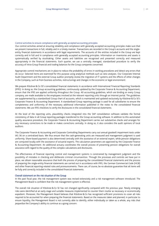 Overview

Group Management Report

Financial Statements

Services

Control activities to ensure compliance with generally accepted accounting principles
Our control activities aimed at ensuring reliability and compliance with generally accepted accounting principles make sure that
we present transactions in full, reliably and in a timely manner. Transactions are recorded in the Group’s accounts and the singleentity financial statements in accordance with legal requirements. The accounts of the entities included in the Group are kept
correctly and in full and in compliance with generally accepted accounting principles. Information on inventories and assets is
systematically verified by stocktaking. Other assets and liabilities are recognized and presented correctly and measured
appropriately in the financial statements. Each quarter, we use a centrally managed, standardized procedure to verify the
accuracy of intra-Group financial and trading balances for the Group companies concerned.
Appropriate control mechanisms are in place to reduce the probability of errors in working procedures and detect any errors that
do occur. Selected items are examined for this purpose using analytical methods such as ratio analyses. Our Corporate Internal
Audit Department and the external Group auditor promptly review the migration of IT systems and the effects of other changes
in the Company, such as from business activities, restructurings and changes in the economic or legal environment.
We prepare Klöckner & Co SE’s consolidated financial statements in accordance with International Financial Reporting Standards
(IFRS). In doing so, the Group accounting guidelines, continuously updated by the Corporate Finance & Accounting Department,
ensure that the IFRS are applied uniformly throughout the Group. All accounting guidelines, which are binding on every Group
company, are made available to the employees involved at the relevant reporting units through an Internet portal. The guidelines
are supplemented by a standardized Group chart of accounts, which is maintained and updated exclusively by Klöckner & Co SE’s
Corporate Finance & Accounting Department. A standardized Group reporting package is used for all subsidiaries to ensure the
completeness and uniformity of the necessary additional information published in the notes to the consolidated financial
statements. We use IFRS checklists to verify the disclosures in the consolidated financial statements.
At the level of the reporting units, plausibility checks integrated into the SAP consolidation software validate the formal
consistency of data in all Group reporting packages transferred to the Group accounting software. In addition to this automated
quality assurance procedure, the Corporate Finance & Accounting Department carries out substantive checks and arranges for
any necessary corrections to be made or makes corrections centrally. In doing so, it also considers the audit opinions of local
auditors.
The Corporate Finance & Accounting and Corporate Controlling Departments carry out annual goodwill impairment tests under
IAS 36 on a centralized basis. We thus ensure that the cash-generating units are measured and management judgment is used
uniformly. Share-based payment is also determined centrally with the assistance of an external expert, while pension obligations
are computed locally with the assistance of actuarial experts. The calculation parameters are approved by the Corporate Finance
& Accounting Department. An additional actuary coordinates the overall process of presenting pension obligations for overall
assurance with regard to the quality of the complex calculations and disclosures.
The effectiveness of financial reporting control and management systems is constrained by management judgment and the
possibility of mistakes in checking and deliberate criminal circumvention. Through the processes and controls we have put in
place, we obtain reasonable assurance that both the process of preparing the consolidated financial statements and the process
of preparing the single-entity financial statements are carried out in accordance with IFRS, the German Commercial Code (HGB)
and other financial reporting-related rules and pronouncements. There can, of course, be no absolute guarantee that all items will
be fully and correctly included in the consolidated financial statements.
Overall statement on the risk situation of the Group
In the past fiscal year, the risk management system was revised extensively and a risk management software introduced. The
Management Board is confident that the risk management system is effective.
The overall risk situation of Klöckner & Co SE has not changed significantly compared with the previous year. Newly emerging
risks were identified at an early stage and suitable measures implemented to counter them insofar as necessary or economically
expedient. Moreover, the Management Board believes that Klöckner & Co has recognized sufficient provisions to cover all risks
required to be accounted for when preparing the financial statements. Based on the measures taken and planned, in particular to
ensure liquidity, the Management Board is not currently able to identify, either individually or taken as a whole, any risks that
jeopardize the Company’s ability to continue as a going concern.

69

 