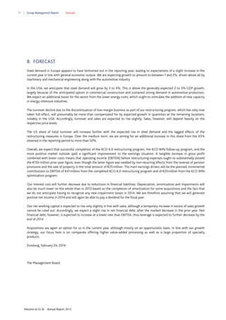 70

Group Management Report

Forecast

8. FORECAST
Steel demand in Europe appears to have bottomed out in the reporting year, leading to expectations of a slight increase in the
current year in line with general economic output. We are expecting growth to amount to between 1 and 2%, driven above all by
machinery and mechanical engineering along with the automotive industry.
In the USA, we anticipate that steel demand will grow by 3 to 4%. This is above the generally expected 2 to 3% GDP growth,
largely because of the anticipated upturn in commercial construction and sustained strong demand in automotive production.
We expect an additional boost for the sector from the lower energy costs, which ought to stimulate the addition of new capacity
in energy-intensive industries.
The turnover decline due to the discontinuation of low-margin business as part of our restructuring program, which has only now
taken full effect, will presumably be more than compensated for by expected growth in quantities at the remaining locations,
notably in the USA. Accordingly, turnover and sales are expected to rise slightly. Sales, however, will depend heavily on the
respective price levels.
The US share of total turnover will increase further with the expected rise in steel demand and the lagged effects of the
restructuring measures in Europe. Over the medium term, we are aiming for an additional increase in this share from the 43%
attained in the reporting period to more than 50%.
Overall, we expect that successful completion of the KCO 6.0 restructuring program, the KCO WIN follow-up program, and the
more positive market outlook spell a significant improvement to the earnings situation. A tangible increase in gross profit
combined with lower costs means that operating income (EBITDA) before restructuring expenses ought to substantially exceed
the €150 million prior-year figure, even though the latter figure was swelled by non-recurring effects from the reversal of pension
provisions and the sale of property in the total amount of €25 million. The main earnings drivers will be the planned, incremental
contributions to EBITDA of €41 million from the completed KCO 6.0 restructuring program and of €20 million from the KCO WIN
optimization program.
Our interest cost will further decrease due to reductions in financial liabilities. Depreciation, amortization and impairments will
also be much lower on the whole than in 2013 based on the completion of amortization for some acquisitions and the fact that
we do not anticipate having to recognize any new impairment losses in 2014. We are therefore assuming that we will generate
positive net income in 2014 and will again be able to pay a dividend for the fiscal year.
Our net working capital is expected to rise only slightly in line with sales, although a temporary increase in excess of sales growth
cannot be ruled out. Accordingly, we expect a slight rise in net financial debt, after the marked decrease in the prior year. Net
financial debt, however, is expected to increase at a lower rate than EBITDA, thus leverage is expected to further decrease by the
end of 2014.
Acquisitions are again an option for us in the current year, although mostly on an opportunistic basis. In line with our growth
strategy, our focus here is on companies offering higher value-added processing as well as a large proportion of specialty
products.
Duisburg, February 24, 2014

The Management Board

Klöckner & Co SE

Annual Report 2013

 