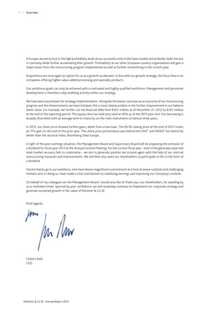 4

Overview

In Europe, we aim to lock in the high profitability levels at our successful units in the Swiss market and at Becker Stahl-Service
in Germany while further accelerating their growth. Profitability at our other European country organizations will gain a
major boost from the restructuring program implemented as well as further streamlining in the current year.
Acquisitions are once again an option for us as a growth accelerator. In line with our growth strategy, the focus here is on
companies offering higher value-added processing and specialty products.
Our ambitious goals can only be achieved with a motivated and highly qualified workforce. Management and personnel
development is therefore a key enabling activity within our strategy.
We have laid a sound basis for strategy implementation. Alongside the leaner cost base as an outcome of our restructuring
program and the enhancements we have initiated, this is most clearly evident in the further improvement in our balance
sheet ratios. For example, we further cut net financial debt from €422 million as of December 31, 2012 to €325 million
at the end of the reporting period. The equity ratio has held very solid at 40% as of the 2013 year-end. Our borrowing is
broadly diversified with an average term to maturity on the main instruments of almost three years.
In 2013, our share price showed further gains, albeit from a low base. The €9.95 closing price at the end of 2013 marks
an 11% gain on the end of the prior year. This share price performance was behind the DAX® and MDAX® but distinctly
better than the sectoral index, Bloomberg Steel Europe.
In light of the poor earnings situation, the Management Board and Supervisory Board will be proposing the omission of
a dividend for fiscal year 2013 at the Annual General Meeting. For the current fiscal year – even if the generally expected
steel market recovery fails to materialize – we aim to generate positive net income again with the help of our internal
restructuring measures and improvements. We will then also want our shareholders to participate in this in the form of
a dividend.
Sincere thanks go to our workforce, who have shown magnificent commitment at a time of severe cutbacks and challenging
markets and, in doing so, have made a vital contribution to stabilizing earnings and improving our Company’s outlook.
On behalf of my colleagues on the Management Board, I would also like to thank you, our shareholders, for standing by
us in turbulent times. Spurred by your confidence, we will resolutely continue to implement our corporate strategy and
generate sustained growth in the value of Klöckner & Co SE.

Kind regards,

Gisbert Rühl
CEO

Klöckner & Co SE Annual Report 2013

 