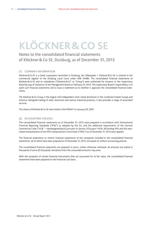 80

Consolidated Financial Statements

Notes to the consolidated financial statements

KLÖCKNER & CO SE
Notes to the consolidated financial statements
of Klöckner & Co SE, Duisburg, as of December 31, 2013
(1)

COMPANY INFORMATION

Klöckner & Co SE is a listed corporation domiciled in Duisburg, Am Silberpalais 1. Klöckner & Co SE is entered in the
commercial register of the Duisburg Local Court under HRB 20486. The consolidated financial statements of
Klöckner & Co SE and its subsidiaries (“Klöckner & Co” or “Group”) were authorized for issuance to the Supervisory
Board by way of resolution of the Management Board on February 24, 2014. The Supervisory Board’s responsibility is to
audit such financial statements and to issue a statement as to whether it approves the consolidated financial statements.
The Klöckner & Co Group is the largest mill-independent multi metal distributor in the combined market Europe and
America. Alongside trading of steel, aluminum and various industrial products, it also provides a range of associated
services.
The shares of Klöckner & Co SE were listed in the MDAX® on January 29, 2007.

(2) ACCOUNTING POLICIES
The consolidated financial statements as of December 31, 2013 were prepared in accordance with International
Financial Reporting Standards (“IFRS”) as adopted by the EU, and the additional requirements of the German
Commercial Code (“HGB” – Handelsgesetzbuch) pursuant to Section 315a para 1 HGB. All binding IFRS and the associated interpretations of the IFRS Interpretations Committee (“IFRIC”) as of December 31, 2013 were applied.
The financial statements or interim financial statements of the companies included in the consolidated financial
statements, all of which have been prepared as of December 31, 2013, are based on uniform accounting policies.
The consolidated financial statements are prepared in euros. Unless otherwise indicated, all amounts are stated in
thousands of euros (€ thousand). Deviations from the unrounded amounts may arise.
With the exception of certain financial instruments that are accounted for at fair value, the consolidated financial
statements have been prepared on the historical cost basis.

Klöckner & Co SE

Annual Report 2013

 