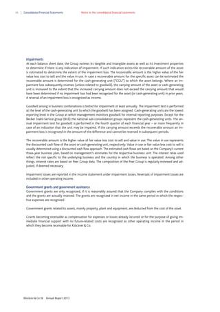 86

Consolidated Financial Statements

Notes to the consolidated financial statements

Impairments
At each balance sheet date, the Group reviews its tangible and intangible assets as well as its investment properties
to determine if there is any indication of impairment. If such indication exists the recoverable amount of the asset
is estimated to determine the extent of the impairment loss. The recoverable amount is the higher value of the fair
value less cost to sell and the value in use. In case a recoverable amount for the specific asset can be estimated the
recoverable amount is determined for the cash-generating unit (“CGU”) to which the asset belongs. Where an impairment loss subsequently reverses (unless related to goodwill), the carrying amount of the asset or cash-generating
unit is increased to the extent that the increased carrying amount does not exceed the carrying amount that would
have been determined if no impairment loss had been recognized for the asset (or cash-generating unit) in prior years.
A reversal of an impairment loss is recognized as income.
Goodwill arising in business combinations is tested for impairment at least annually. The impairment test is performed
at the level of the cash-generating unit to which the goodwill has been assigned. Cash-generating units are the lowest
reporting level in the Group at which management monitors goodwill for internal reporting purposes. Except for the
Becker Stahl-Service group (BSS) the national sub-consolidation groups represent the cash-generating units. The annual impairment test for goodwill is performed in the fourth quarter of each financial year – or more frequently in
case of an indication that the unit may be impaired. If the carrying amount exceeds the recoverable amount an impairment loss is recognized in the amount of the difference and cannot be reversed in subsequent periods.
The recoverable amount is the higher value of fair value less cost to sell and value in use. The value in use represents
the discounted cash flow of the asset or cash-generating unit, respectively. Value in use or fair value less cost to sell is
usually determined using a discounted cash flow approach. The estimated cash flows are based on the Company’s current
three-year business plan, based on management’s estimates for the respective business unit. The interest rates used
reflect the risk specific to the underlying business and the country in which the business is operated. Among other
things, interest rates are based on Peer Group data. The composition of the Peer Group is regularly reviewed and adjusted, if deemed necessary.
Impairment losses are reported in the income statement under impairment losses. Reversals of impairment losses are
included in other operating income.
Government grants and government assistance
Government grants are only recognized, if it is reasonably assured that the Company complies with the conditions
and the grants are actually received. The grants are recognized in net income in the same period in which the respective expenses are recognized.
Government grants related to assets, mainly property, plant and equipment, are deducted from the cost of the asset.
Grants becoming receivable as compensation for expenses or losses already incurred or for the purpose of giving immediate financial support with no future-related costs are recognized as other operating income in the period in
which they become receivable for Klöckner & Co.

Klöckner & Co SE

Annual Report 2013

 