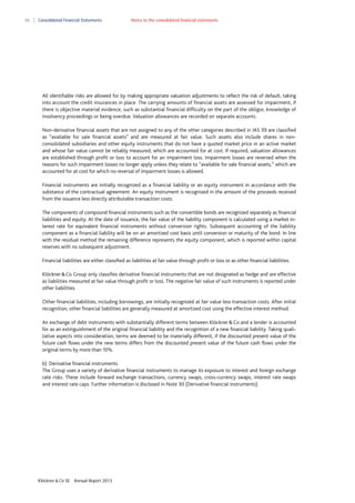 88

Consolidated Financial Statements

Notes to the consolidated financial statements

All identifiable risks are allowed for by making appropriate valuation adjustments to reflect the risk of default, taking
into account the credit insurances in place. The carrying amounts of financial assets are assessed for impairment, if
there is objective material evidence, such as substantial financial difficulty on the part of the obligor, knowledge of
insolvency proceedings or being overdue. Valuation allowances are recorded on separate accounts.
Non-derivative financial assets that are not assigned to any of the other categories described in IAS 39 are classified
as “available for sale financial assets” and are measured at fair value. Such assets also include shares in nonconsolidated subsidiaries and other equity instruments that do not have a quoted market price in an active market
and whose fair value cannot be reliably measured, which are accounted for at cost. If required, valuation allowances
are established through profit or loss to account for an impairment loss. Impairment losses are reversed when the
reasons for such impairment losses no longer apply unless they relate to “available for sale financial assets,” which are
accounted for at cost for which no reversal of impairment losses is allowed.
Financial instruments are initially recognized as a financial liability or an equity instrument in accordance with the
substance of the contractual agreement. An equity instrument is recognized in the amount of the proceeds received
from the issuance less directly attributable transaction costs.
The components of compound financial instruments such as the convertible bonds are recognized separately as financial
liabilities and equity. At the date of issuance, the fair value of the liability component is calculated using a market interest rate for equivalent financial instruments without conversion rights. Subsequent accounting of the liability
component as a financial liability will be on an amortized cost basis until conversion or maturity of the bond. In line
with the residual method the remaining difference represents the equity component, which is reported within capital
reserves with no subsequent adjustment.
Financial liabilities are either classified as liabilities at fair value through profit or loss or as other financial liabilities.
Klöckner & Co Group only classifies derivative financial instruments that are not designated as hedge and are effective
as liabilities measured at fair value through profit or loss. The negative fair value of such instruments is reported under
other liabilities.
Other financial liabilities, including borrowings, are initially recognized at fair value less transaction costs. After initial
recognition, other financial liabilities are generally measured at amortized cost using the effective interest method.
An exchange of debt instruments with substantially different terms between Klöckner & Co and a lender is accounted
for as an extinguishment of the original financial liability and the recognition of a new financial liability. Taking qualitative aspects into consideration, terms are deemed to be materially different, if the discounted present value of the
future cash flows under the new terms differs from the discounted present value of the future cash flows under the
original terms by more than 10%.
b) Derivative financial instruments
The Group uses a variety of derivative financial instruments to manage its exposure to interest and foreign exchange
rate risks. These include forward exchange transactions, currency swaps, cross-currency swaps, interest rate swaps
and interest rate caps. Further information is disclosed in Note 30 (Derivative financial instruments).

Klöckner & Co SE

Annual Report 2013

 