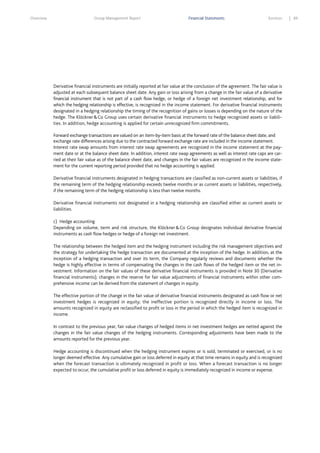 Overview

Group Management Report

Financial Statements

Services

Derivative financial instruments are initially reported at fair value at the conclusion of the agreement. The fair value is
adjusted at each subsequent balance sheet date. Any gain or loss arising from a change in the fair value of a derivative
financial instrument that is not part of a cash flow hedge, or hedge of a foreign net investment relationship, and for
which the hedging relationship is effective, is recognized in the income statement. For derivative financial instruments
designated in a hedging relationship the timing of the recognition of gains or losses is depending on the nature of the
hedge. The Klöckner & Co Group uses certain derivative financial instruments to hedge recognized assets or liabilities. In addition, hedge accounting is applied for certain unrecognized firm commitments.
Forward exchange transactions are valued on an item-by-item basis at the forward rate of the balance sheet date, and
exchange rate differences arising due to the contracted forward exchange rate are included in the income statement.
Interest rate swap amounts from interest rate swap agreements are recognized in the income statement at the payment date or at the balance sheet date. In addition, interest rate swap agreements as well as interest rate caps are carried at their fair value as of the balance sheet date, and changes in the fair values are recognized in the income statement for the current reporting period provided that no hedge accounting is applied.
Derivative financial instruments designated in hedging transactions are classified as non-current assets or liabilities, if
the remaining term of the hedging relationship exceeds twelve months or as current assets or liabilities, respectively,
if the remaining term of the hedging relationship is less than twelve months.
Derivative financial instruments not designated in a hedging relationship are classified either as current assets or
liabilities.
c) Hedge accounting
Depending on volume, term and risk structure, the Klöckner & Co Group designates individual derivative financial
instruments as cash flow hedges or hedge of a foreign net investment.
The relationship between the hedged item and the hedging instrument including the risk management objectives and
the strategy for undertaking the hedge transaction are documented at the inception of the hedge. In addition, at the
inception of a hedging transaction and over its term, the Company regularly reviews and documents whether the
hedge is highly effective in terms of compensating the changes in the cash flows of the hedged item or the net investment. Information on the fair values of these derivative financial instruments is provided in Note 30 (Derivative
financial instruments); changes in the reserve for fair value adjustments of financial instruments within other comprehensive income can be derived from the statement of changes in equity.
The effective portion of the change in the fair value of derivative financial instruments designated as cash flow or net
investment hedges is recognized in equity; the ineffective portion is recognized directly in income or loss. The
amounts recognized in equity are reclassified to profit or loss in the period in which the hedged item is recognized in
income.
In contrast to the previous year, fair value changes of hedged items in net investment hedges are netted against the
changes in the fair value changes of the hedging instruments. Corresponding adjustments have been made to the
amounts reported for the previous year.
Hedge accounting is discontinued when the hedging instrument expires or is sold, terminated or exercised, or is no
longer deemed effective. Any cumulative gain or loss deferred in equity at that time remains in equity and is recognized
when the forecast transaction is ultimately recognized in profit or loss. When a forecast transaction is no longer
expected to occur, the cumulative profit or loss deferred in equity is immediately recognized in income or expense.

89

 