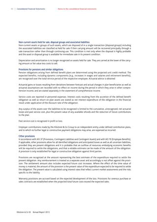 90

Consolidated Financial Statements

Notes to the consolidated financial statements

Non-current assets held for sale, disposal groups and associated liabilities
Non-current assets or groups of such assets, which are disposed of in a single transaction (disposal groups) including
the associated liabilities are classified as held for sale if their carrying amount will be recovered principally through a
sale transaction rather than through continuing use. This condition is met only when the disposal is highly probable
and the asset or disposal group is available for immediate sale in its present condition.
Depreciation and amortization is no longer recognized on assets held for sale. They are carried at the lower of the carrying amount or fair value less costs to sell.
Provisions for pensions and similar obligations
Pension obligations arising from defined benefit plans are determined using the projected unit credit method. The
expected benefits, including dynamic components (e.g., increases in wages and salaries and retirement benefits),
are recognized over the total service period of the respective employee. Actuarial advice is obtained.
Actuarial gains or losses resulting from deviations between forecast and actual changes in plan beneficiaries as well as
actuarial assumptions are recorded with no effect on income during the period in which they arise in other comprehensive income, and are stated separately in the statement of comprehensive income.
Service costs are reported in personnel expenses. Interest costs resulting from the accretion of the defined benefit
obligation as well as return on plan assets are stated as net interest expenditure of the obligation in the financial
result under application of the discount rate of the obligation.
Any surplus of the assets over the liabilities to be recognized is limited to the cumulative, unrecognized, net actuarial
losses and past service cost, plus the present value of any available refunds and the reduction of future contributions
to the plan.
Past service cost is recognized in profit or loss.
Employer contributions made by the Klöckner & Co Group to an independent entity under defined contribution plans,
and to which no further legal or constructive payment obligations may arise, are expensed as incurred.
Other provisions
In accordance with IAS 37 (Provisions, Contingent Liabilities and Contingent Assets) and with IAS 19 (Employee Benefits),
if applicable, other provisions allow for all identified obligations and anticipated losses as well as all uncertain liabilities,
provided they are present obligations and it is probable that an outflow of resources embodying economic benefits
will be required to settle the obligations, and that a reliable estimate can be made of the amount of the obligation.
A provision is only established for legal or constructive obligation against third parties.
Provisions are recognized at the amount representing the best estimate of the expenditure required to settle the
present obligation. Any reimbursement is treated as a separate asset and accordingly is not offset against the provision. The settlement amount also includes expected future cost increases. Where the effect of the time value of
money is material, the amount of the provision is the present value of the expenditure expected to be required to settle
the obligation. The present value is calculated using interest rates that reflect current market assessments and the risks
specific to the liability.
Warranty provisions are accrued based on the expected development of the loss. Provisions for onerous purchase or
sales contracts are established when the projected total future costs exceed the expected sales.

Klöckner & Co SE

Annual Report 2013

 