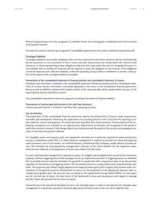 Overview

Group Management Report

Financial Statements

Services

Restructuring provisions are only recognized, if a detailed formal restructuring plan is established and communicated
to the parties involved.
Provisions for onerous contracts are recognized, if unavoidable expenses from the contract exceed the expected benefit.
Contingent liabilities
Contingent liabilities are possible obligations that arise from past events and whose existence will be confirmed only
by the occurrence or non-occurrence of one or more uncertain future events not wholly within the control of the
enterprise, or those representing present obligations that arise from past events but are not recognized because it is
not probable that an outflow of resources will be required to settle the obligation or the amount of the obligation
cannot be measured with sufficient reliability. Unless the possibility of any outflow in settlement is remote, a description of the nature of the contingent liability is provided.
Presentation of the consolidated statement of financial position and consolidated statement of income
Individual items have been combined in the consolidated statement of financial position and the consolidated statement of income; further information is provided separately in the notes to the consolidated financial statements.
Assets as well as liabilities realized within twelve months of the reporting date will be settled within one year of the
reporting date and are classified as current.
The consolidated statement of income is prepared according to the nature of expense method.
Presentation of interest paid and received in the cash flow statement
Interest paid and received is included in cash flow from operating activities.
Use of estimates
The preparation of the consolidated financial statements requires the Klöckner & Co Group to make assessments,
estimates and assumptions influencing the application of accounting policies in the Group and the reporting of assets, liabilities, income and expenses. The actual amounts may differ from these estimates. The estimates and the underlying assumptions are reviewed on an ongoing basis. Adjustments to estimates are recognized in the period in
which the estimate is revised, if the change affects only that period and the period of the revision and subsequent periods, if more than one period is affected.
For intangible assets and property, plant and equipment, estimates are in particular required for assets arising from
business combinations under IFRS 3. In these instances, management is required to estimate fair values and expected
useful economic lives of such assets. For material business combinations the Company usually obtains actuarial advice. The estimates are accompanied by management’s forecasts of the future benefits for the respective assets,
which are also reflected in the projections of future cash inflows from the assets.
For each reporting date management is required to assess, for tangible and intangible assets as well as for investment
property, whether triggering events that could give rise for an impairment loss exist. If triggering events are identified
the recoverable amount must be estimated. For goodwill an impairment test is required at least on an annual basis
regardless of the existence of triggering events. The recoverable amount is usually determined using discounted cash
flows. The projected cash inflows largely depend on the expected future gross profit margins and turnover under consideration of the general economic development as well as on the assessment of the appropriate discount rates including future growth rates. The discount rates are based on the Capital Asset Pricing Model (CAPM). Its main inputs
are the risk-free rate of return, the beta factor of the Klöckner & Co share and assumptions with regard to leverage
and the market risk premium for the return on equity.
Inventories are to be reported at the lower of cost or net realizable value. In order to calculate the net realizable value
management is in particular required to estimate sales prices and future costs to be incurred to make the sale.

91

 