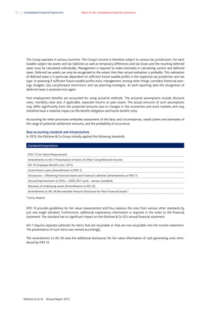 92

Consolidated Financial Statements

Notes to the consolidated financial statements

The Group operates in various countries. The Group's income is therefore subject to various tax jurisdictions. For each
taxable subject tax assets and tax liabilities as well as temporary differences and tax losses and the resulting deferred
taxes must be calculated individually. Management is required to make estimates in calculating current and deferred
taxes. Deferred tax assets can only be recognized to the extent that their actual realization is probable. This realization
of deferred taxes is in particular dependent on sufficient future taxable profits in the respective tax jurisdiction and tax
type. In assessing if sufficient future taxable profits exist, management, among other things, considers historical earnings, budgets, loss carryforward restrictions and tax planning strategies. At each reporting date the recognition of
deferred taxes is assessed once again.
Post employment benefits are accounted for using actuarial methods. The actuarial assumptions include discount
rates, mortality rates and, if applicable, expected returns on plan assets. The actual amounts of such assumptions
may differ significantly from the projected amounts due to changes in the economies and stock markets and may
therefore have a material impact on the benefit obligation and future benefit costs.
Accounting for other provisions embodies assessment of the facts and circumstances, raised claims and estimates of
the range of potential settlement amounts, and the probability of occurrence.
New accounting standards and interpretations
In 2013, the Klöckner & Co Group initially applied the following standards:
Standard/interpretation
IFRS 13 Fair Value Measurement
Amendments to IAS 1 Presentation of Items of Other Comprehensive Income
IAS 19 Employee Benefits (rev. 2011)
Government Loans (Amendments to IFRS 1)
Disclosures – Offsetting Financial Assets and Financial Liabilities (Amendments to IFRS 7)
Annual Improvements to IFRSs - 2009-2011 cycle - various standards
Recovery of underlying assets (Amendments to IAS 12)
Amendments to IAS 36 Recoverable Amount Disclosure for Non-Financial Assets*)
*) Early adopted.

IFRS 13 provides guidelines for fair value measurement and thus replaces the ones from various other standards by
just one single standard. Furthermore, additional explanatory information is required in the notes to the financial
statement. The standard has no significant impact on the Klöckner & Co SE’s annual financial statement.
IAS 1 requires separate subtotals for items that are recyclable or that are non-recyclable into the income statement.
The presentation of such items was revised accordingly.
The amendments to IAS 36 ease the additional disclosures for fair value information of cash generating units introduced by IFRS 13.

Klöckner & Co SE

Annual Report 2013

 