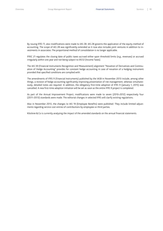 Overview

Group Management Report

Financial Statements

Services

By issuing IFRS 11, also modifications were made to IAS 28. IAS 28 governs the application of the equity method of
accounting. The scope of IAS 28 was significantly extended as it now also includes joint ventures in addition to investments in associates. The proportional method of consolidation is no longer applicable.
IFRIC 21 regulates the closing date of public taxes accrued either upon threshold limits (e.g., revenues) or accrued
irregularly within one year and not being subject to IAS12 (Income Taxes).
The IAS 39 (Financial Instruments Recognition and Measurement) alignment “Novation of Derivatives and Continuation of Hedge Accounting” provides for constant hedge accounting in case of novation of a hedging instrument
provided that specified conditions are complied with.
The amendments of IFRS 9 (Financial Instruments) published by the IASB in November 2013 include, among other
things, a revision of hedge accounting significantly improving presentation of risk management, whereas simultaneously, detailed notes are required. In addition, the obligatory first-time adoption of IFRS 9 (January 1, 2015) was
cancelled. A new first-time adoption initiation will be set as soon as the entire IFRS 9 project is completed.
As part of the Annual Improvement Project, modifications were made to seven (2010–2012) respectively four
(2011–2013) standards were made. The editorial changes in selected IFRS will clarify existing regulations.
Also in November 2013, the changes to IAS 19 (Employee Benefits) were published. They include limited adjustments regarding service cost entries of contributions by employees or third parties.
Klöckner & Co is currently analyzing the impact of the amended standards on the annual financial statements.

95

 