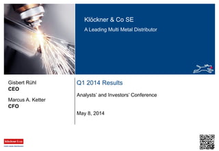 Klöckner & Co SE
A Leading Multi Metal Distributor
Q1 2014 Results
Analysts’ and Investors’ Conference
CEO
Gisbert Rühl
May 8, 2014
CFO
Marcus A. Ketter
 