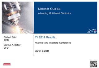 Klöckner & Co SE
A Leading Multi Metal Distributor
FY 2014 Results
Analysts’ and Investors’ Conference
CEO
Gisbert Rühl
March 5, 2015
CFO
Marcus A. Ketter
 